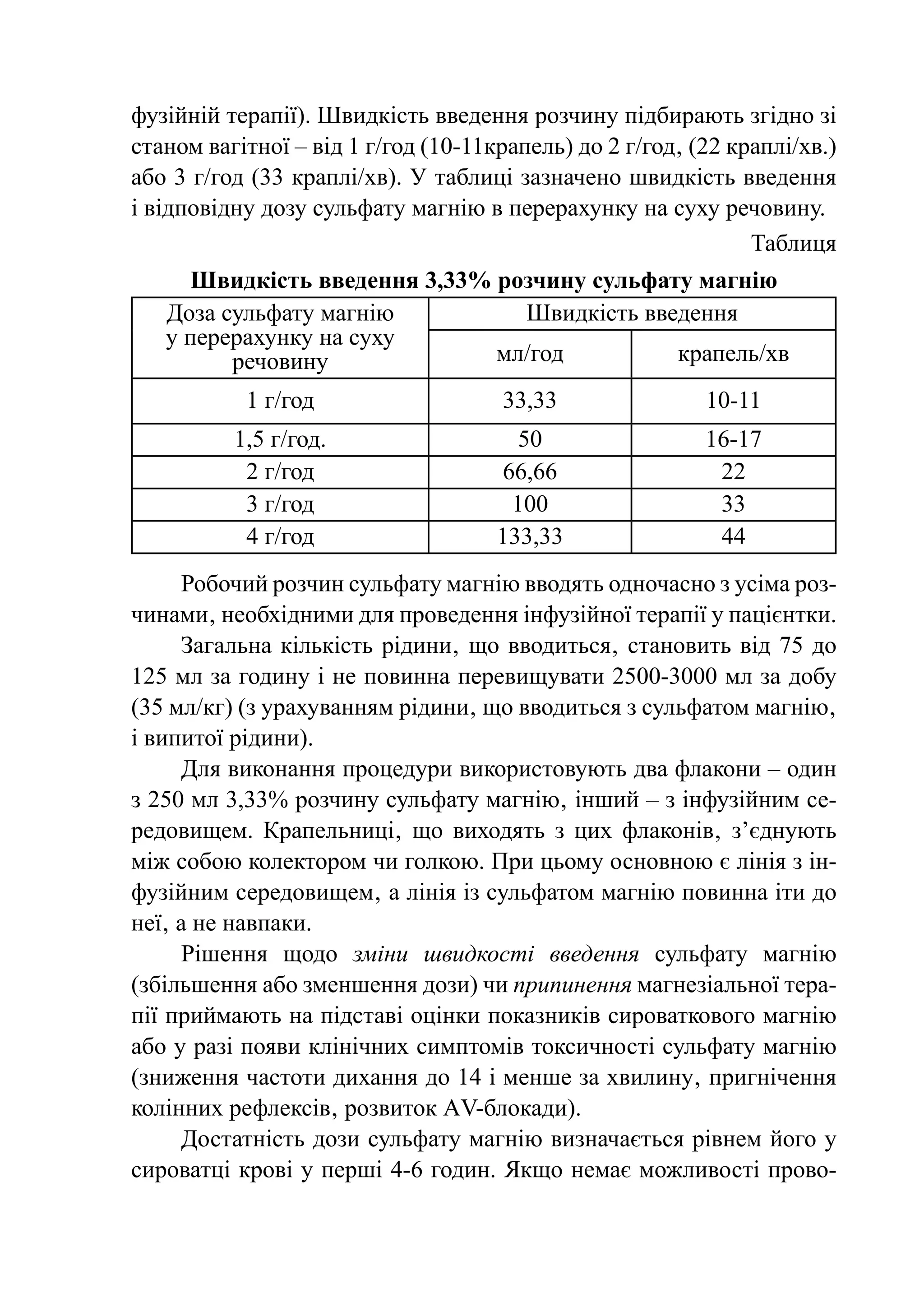 фузійній терапії). Швидкість введення розчину підбирають згідно зі
станом вагітної – від 1 г/год (10-11крапель) до 2 г/год‚ (22 краплі/хв.)
або 3 г/год (33 краплі/xв). У таблиці зазначено швидкість введення
і відповідну дозу сульфату магнію в перерахунку на суху речовину.
                                                               Таблиця
     Швидкість введення 3,33% розчину сульфату магнію
   Доза сульфату магнію         Швидкість введення
   у перерахунку на суху
         речовину             мл/год         крапель/хв
           1 г/год                   33,33                10-11
          1,5 г/год.                    50                16-17
           2 г/год                    66,66                22
           3 г/год                     100                 33
           4 г/год                   133,33                44
      Робочий розчин сульфату магнію вводять одночасно з усіма роз-
чинами‚ необхідними для проведення інфузійної терапії у пацієнтки.
      Загальна кількість рідини‚ що вводиться‚ становить від 75 до
125 мл за годину і не повинна перевищувати 2500-3000 мл за добу
(35 мл/кг) (з урахуванням рідини‚ що вводиться з сульфатом магнію‚
і випитої рідини).
      Для виконання процедури використовують два флакони – один
з 250 мл 3,33% розчину сульфату магнію‚ інший – з інфузійним се-
редовищем. Крапельниці‚ що виходять з цих флаконів‚ з’єднують
між собою колектором чи голкою. При цьому основною є лінія з ін-
фузійним середовищем‚ а лінія із сульфатом магнію повинна іти до
неї‚ а не навпаки.
     Рішення щодо зміни швидкості введення сульфату магнію
(збільшення або зменшення дози) чи припинення магнезіальної тера-
пії приймають на підставі оцінки показників сироваткового магнію
або у разі появи клінічних симптомів токсичності сульфату магнію
(зниження частоти дихання до 14 і менше за хвилину‚ пригнічення
колінних рефлексів‚ розвиток АV-блокади).
     Достатність дози сульфату магнію визначається рівнем його у
сироватці крові у перші 4-6 годин. Якщо немає можливості прово-
 