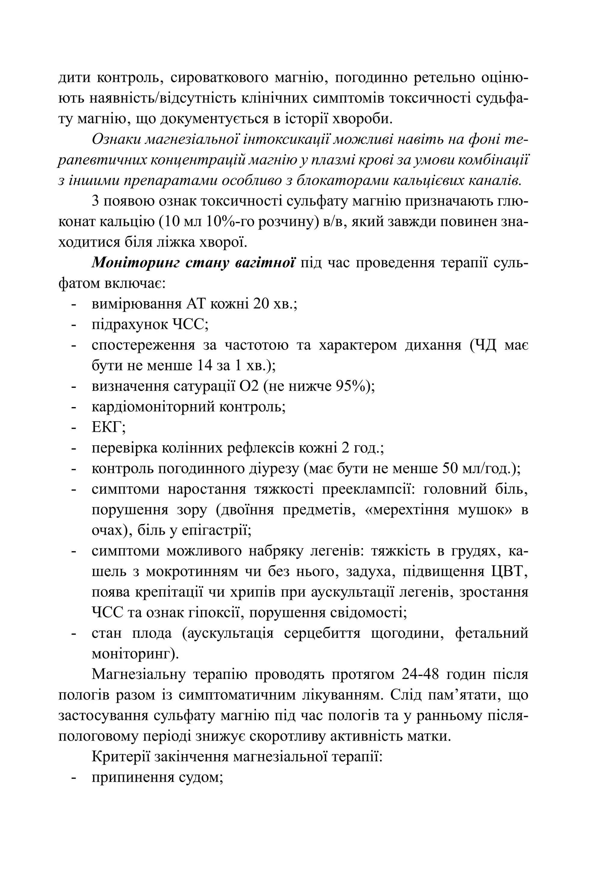 дити контроль‚ сироваткового магнію‚ погодинно ретельно оціню-
ють наявність/відсутність клінічних симптомів токсичності судьфа-
ту магнію‚ що документується в історії хвороби.
      Ознаки магнезіальної інтоксикації можливі навіть на фоні те-
рапевтичних концентрацій магнію у плазмі крові за умови комбінації
з іншими препаратами особливо з блокаторами кальцієвих каналів.
      3 появою ознак токсичності сульфату магнію призначають глю-
конат кальцію (10 мл 10%-го розчину) в/в‚ який завжди повинен зна-
ходитися біля ліжка хворої.
      Моніторинг стану вагітної під час проведення терапії суль-
фатом включає:
   -	 вимірювання АТ кожні 20 хв.;
   -	 підрахунок ЧСС;
   -	 спостереження за частотою та характером дихання (ЧД має
      бути не менше 14 за 1 хв.);
   -	 визначення сатурації О2 (не нижче 95%);
   -	 кардіомоніторний контроль;
   -	ЕКГ;
   -	 перевірка колінних рефлексів кожні 2 год.;
   -	 контроль погодинного діурезу (має бути не менше 50 мл/год.);
   -	 симптоми наростання тяжкості прееклампсії: головний біль‚
      порушення зору (двоїння предметів‚ «мерехтіння мушок» в
      очах)‚ біль у епігастрії;
   -	 симптоми можливого набряку легенів: тяжкість в грудях‚ ка-
      шель з мокротинням чи без нього‚ задуха‚ підвищення ЦВТ‚
      поява крепітації чи хрипів при аускультації легенів‚ зростання
      ЧСС та ознак гіпоксії‚ порушення свідомості;
   -	 стан плода (аускультація серцебиття щогодини‚ фетальний
      моніторинг).
      Магнезіальну терапію проводять протягом 24-48 годин після
пологів разом із симптоматичним лікуванням. Слід пам’ятати‚ що
застосування сульфату магнію під час пологів та у ранньому після-
пологовому періоді знижує скоротливу активність матки.
      Критерії закінчення магнезіальної терапії:
   -	 припинення судом;
 