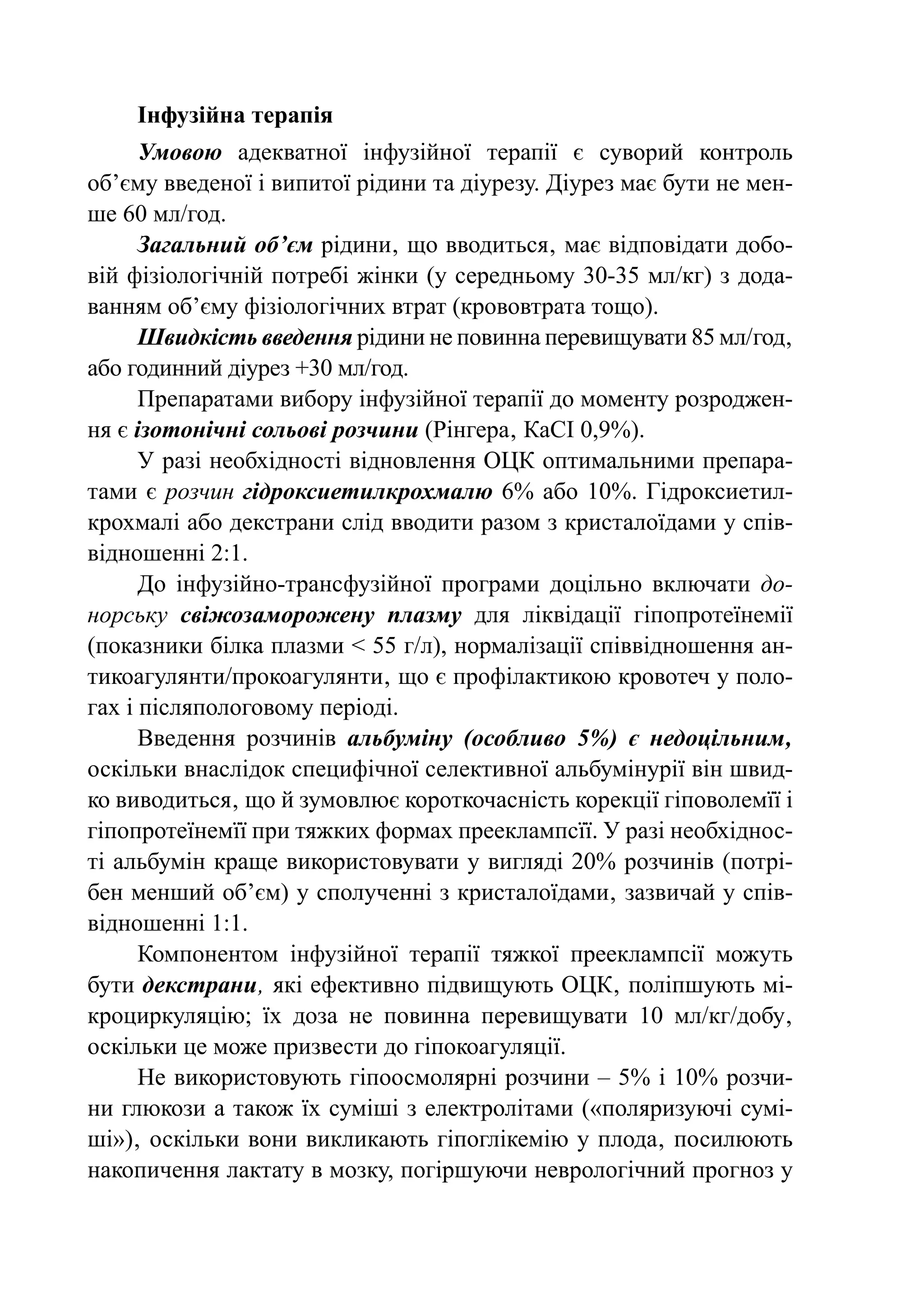 Інфузійна терапія
      Умовою адекватної інфузійної терапії є суворий контроль
об’єму введеної і випитої рідини та діурезу. Діурез має бути не мен-
ше 60 мл/год.
      Загальний об’єм рідини‚ що вводиться‚ має відповідати добо-
вій фізіологічній потребі жінки (у середньому 30-35 мл/кг) з дода-
ванням об’єму фізіологічних втрат (крововтрата тощо).
      Швидкість введення рідини не повинна перевищувати 85 мл/  од‚
                                                                 г
або годинний діурез +30 мл/год.
      Препаратами вибору інфузійної терапії до моменту розроджен-
ня є ізотонічні сольові розчини (Рінгера‚ КаСІ 0,9%).
      У разі необхідності відновлення ОЦК оптимальними препара-
тами є розчин гідроксиетилкрохмалю 6% або 10%. Гідрокси­ тил­  е
крох­ а­ і або декстрани слід вводити разом з кристалоїдами у спів-
     м л
відношенні 2:1.
      До інфузійно-трансфузійної програми доцільно включати до-
норську свіжозаморожену плазму для ліквідації гіпопротеїнемії
(показники білка плазми < 55 г/л), нормалізації співвідношення ан-
тикоагулянти/прокоагулянти‚ що є профілактикою кровотеч у поло-
гах і післяпологовому періоді.
      Введення розчинів альбуміну (особливо 5%) є недоцільним‚
оскільки внаслідок специфічної селективної альбумінурії він швид-
ко виводиться‚ що й зумовлює короткочасність корекції гіповолемїї і
гіпо­ ротеїнемїї при тяжких формах прееклампсїї. У разі необхіднос-
    п
ті альбумін краще використовувати у вигляді 20% розчинів (потрі-
бен менший об’єм) у сполученні з кристалоїдами‚ зазвичай у спів-
відношенні 1:1.
      Компонентом інфузійної терапії тяжкої прееклампсії можуть
бути декстрани‚ які ефективно підвищують ОЦК‚ поліпшують мі-
кроциркуляцію; їх доза не повинна перевищувати 10 мл/кг/добу‚
оскільки це може призвести до гіпокоагуляції.
      Не використовують гіпоосмолярні розчини – 5% і 10% розчи-
ни глюкози а також їх суміші з електролітами («поляризуючі сумі-
ші»)‚ оскільки вони викликають гіпоглікемію у плода‚ посилюють
накопичення лактату в мозку, погіршуючи неврологічний прогноз у
 