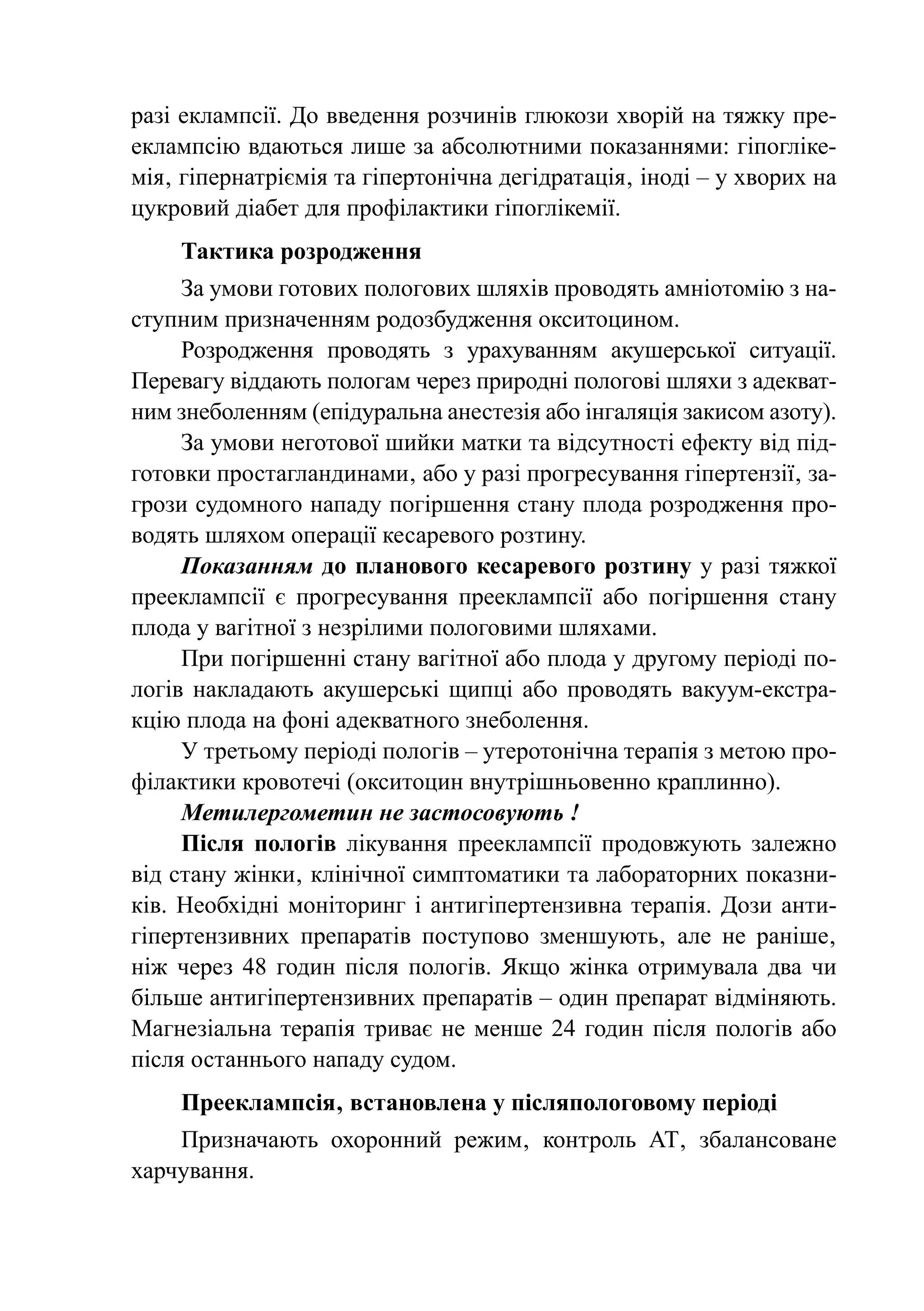 разі еклампсії. До введення розчинів глюкози хворій на тяжку пре-
еклампсію вдаються лише за абсолютними показаннями: гіпогліке-
мія‚ гіпернатріємія та гіпертонічна дегідратація‚ іноді – у хворих на
цукровий діабет для профілактики гіпоглікемії.
    Тактика розродження
     За умови готових пологових шляхів проводять амніотомію з на-
ступним призначенням родозбудження окситоцином.
     Розродження проводять з урахуванням акушерської ситуації.
Перевагу віддають пологам через природні пологові шляхи з адекват-
ним знеболенням (епідуральна анестезія або інгаляція закисом азоту).
     За умови неготової шийки матки та відсутності ефекту від під-
готовки простагландинами‚ або у разі прогресування гіпертензії‚ за-
грози судомного нападу погіршення стану плода розродження про-
водять шляхом операції кесаревого розтину.
     Показанням до планового кесаревого розтину у разі тяжкої
прееклампсії є прогресування прееклампсії або погіршення стану
плода у вагітної з незрілими пологовими шляхами.
     При погіршенні стану вагітної або плода у другому періоді по-
логів накладають акушерські щипці або проводять вакуум-екстра-
кцію плода на фоні адекватного знеболення.
     У третьому періоді пологів – утеротонічна терапія з метою про-
філактики кровотечі (окситоцин внутрішньовенно краплинно).
     Метилергометин не застосовують !
     Після пологів лікування прееклампсії продовжують залежно
від стану жінки‚ клінічної симптоматики та лабораторних показни-
ків. Необхідні моніторинг і антигіпертензивна терапія. Дози анти-
гіпертензивних препаратів поступово зменшують‚ але не раніше‚
ніж через 48 годин після пологів. Якщо жінка отримувала два чи
більше антигіпертензивних препаратів – один препарат відміняють.
Магнезіальна терапія триває не менше 24 годин після пологів або
після останнього нападу судом.
    Прееклампсія‚ встановлена у післяпологовому періоді
    Призначають охоронний режим‚ контроль АТ‚ збалансоване
харчування.
 
