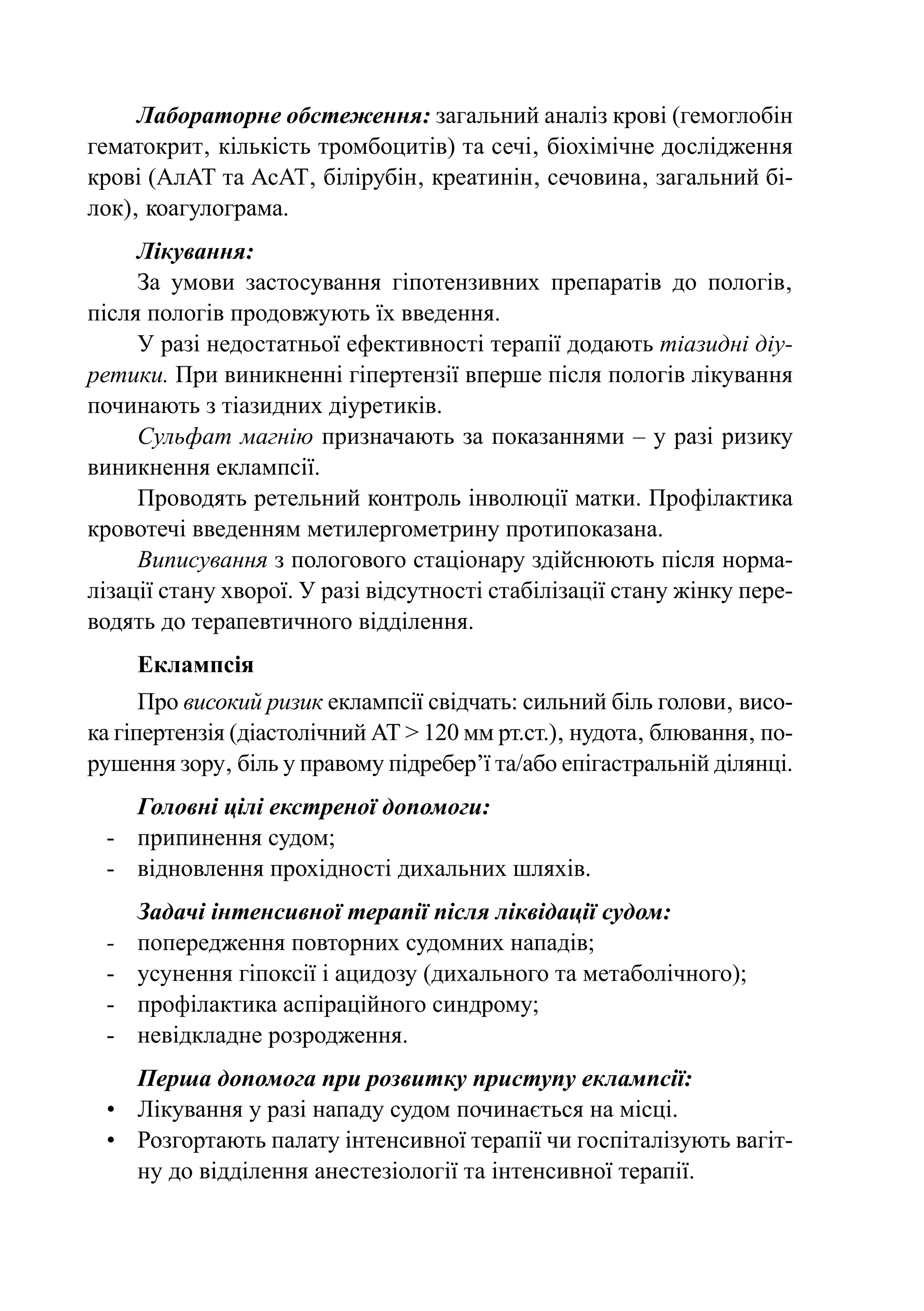 Лабораторне обстеження: загальний аналіз крові (гемоглобін
гематокрит‚ кількість тромбоцитів) та сечі‚ біохімічне дослідження
крові (АлАТ та АсАТ‚ білірубін‚ креатинін‚ сечовина‚ загальний бі-
лок)‚ коагулограма.
     Лікування:
     За умови застосування гіпотензивних препаратів до пологів‚
після пологів продовжують їх введення.
     У разі недостатньої ефективності терапії додають тіазидні діу-
ретики. При виникненні гіпертензії вперше після пологів лікування
починають з тіазидних діуретиків.
     Сульфат магнію призначають за показаннями  – у разі ризику
виникнення еклампсії.
     Проводять ретельний контроль інволюції матки. Профілактика
кровотечі введенням метилергометрину протипоказана.
     Виписування з пологового стаціонару здійснюють після норма-
лізації стану хворої. У разі відсутності стабілізації стану жінку пере-
водять до терапевтичного відділення.
      Еклампсія
      Про високий ризик еклампсії свідчать: сильний біль голови‚ висо-
ка гіпертензія (діастолічний АТ > 120 мм рт.ст.)‚ нудота‚ блювання‚ по-
рушення зору‚ біль у правому підребер’ї та/або епігастральній ділянці.
    Головні цілі екстреної допомоги:
 -	 припинення судом;
 -	 відновлення прохідності дихальних шляхів.
      Задачі інтенсивної терапії після ліквідації судом:
 -	   попередження повторних судомних нападів;
 -	   усунення гіпоксії і ацидозу (дихального та метаболічного);
 -	   профілактика аспіраційного синдрому;
 -	   невідкладне розродження.
    Перша допомога при розвитку приступу еклампсії:
 •	 Лікування у разі нападу судом починається на місці.
 •	 Розгортають палату інтенсивної терапії чи госпіталізують вагіт-
    ну до відділення анестезіології та інтенсивної терапії.
 