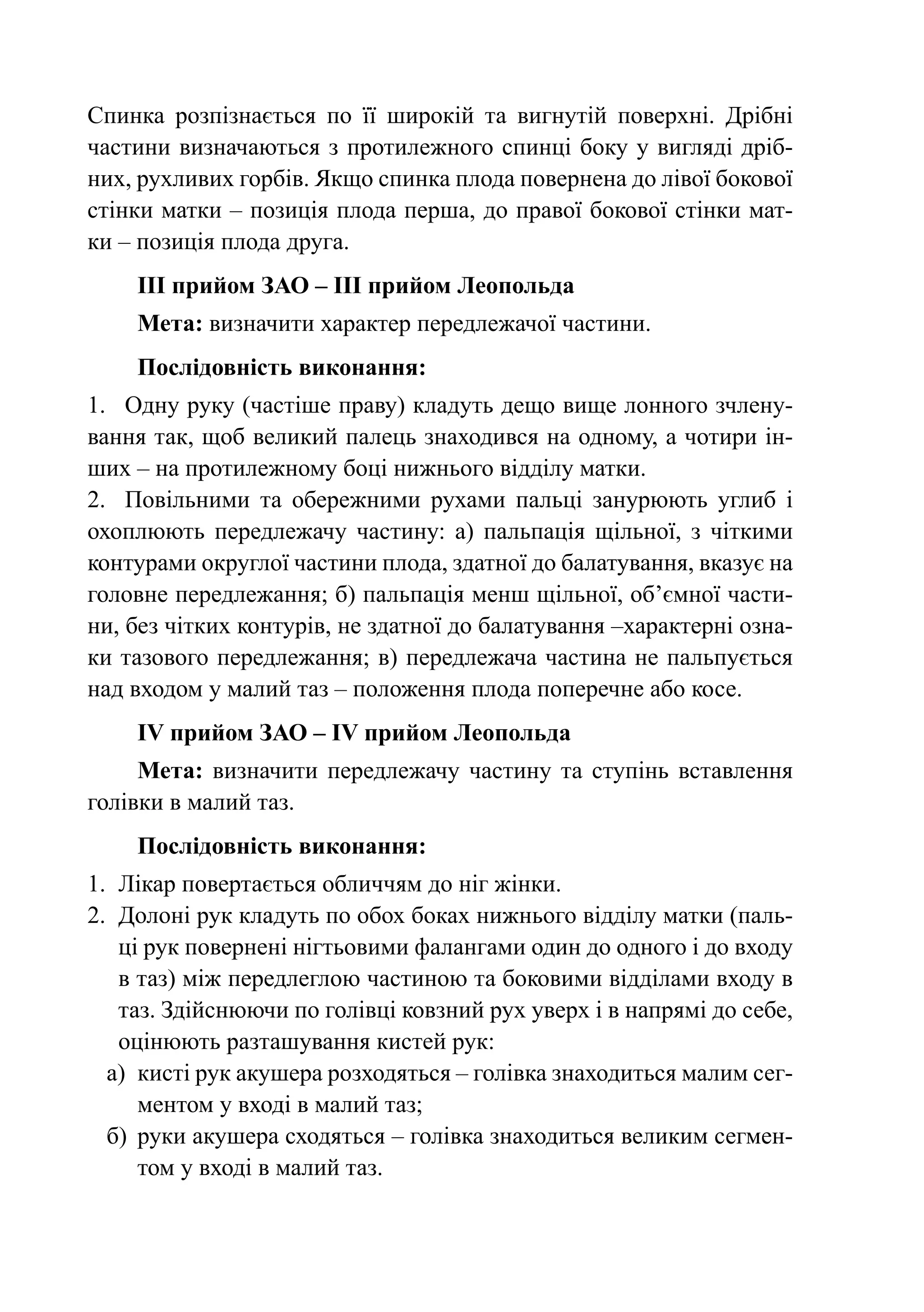 Спинка розпізнається по її широкій та вигнутій поверхні. Дрібні
частини визначаються з протилежного спинці боку у вигляді дріб-
них, рухливих горбів. Якщо спинка плода повернена до лівої бокової
стінки матки – позиція плода перша, до правої бокової стінки мат-
ки – позиція плода друга.
    ІІІ прийом ЗАО – ІІІ прийом Леопольда
    Мета: визначити характер передлежачої частини.
    Послідовність виконання:
1.	 Одну руку (частіше праву) кладуть дещо вище лонного зчлену-
вання так, щоб великий палець знаходився на одному, а чотири ін-
ших – на протилежному боці нижнього відділу матки.
2.	 Повільними та обережними рухами пальці занурюють углиб і
охоплюють передлежачу частину: а) пальпація щільної, з чіткими
контурами округлої частини плода, здатної до балатування, вказує на
головне передлежання; б) пальпація менш щільної, об’ємної части-
ни, без чітких контурів, не здатної до балатування –характерні озна-
ки тазового передлежання; в) передлежача частина не пальпується
над входом у малий таз – положення плода поперечне або косе.
    ІV прийом ЗАО – ІV прийом Леопольда
     Мета: визначити передлежачу частину та ступінь вставлення
голівки в малий таз.
    Послідовність виконання:
1.	 Лікар повертається обличчям до ніг жінки.
2.	 Долоні рук кладуть по обох боках нижнього відділу матки (паль-
    ці рук повернені нігтьовими фалангами один до одного і до входу
    в таз) між передлеглою частиною та боковими відділами входу в
    таз. Здійснюючи по голівці ковзний рух уверх і в напрямі до себе,
    оцінюють разташування кистей рук:
  а)	 кисті рук акушера розходяться – голівка знаходиться малим сег-
      ментом у вході в малий таз;
  б)	 руки акушера сходяться – голівка знаходиться великим сегмен-
      том у вході в малий таз.
 