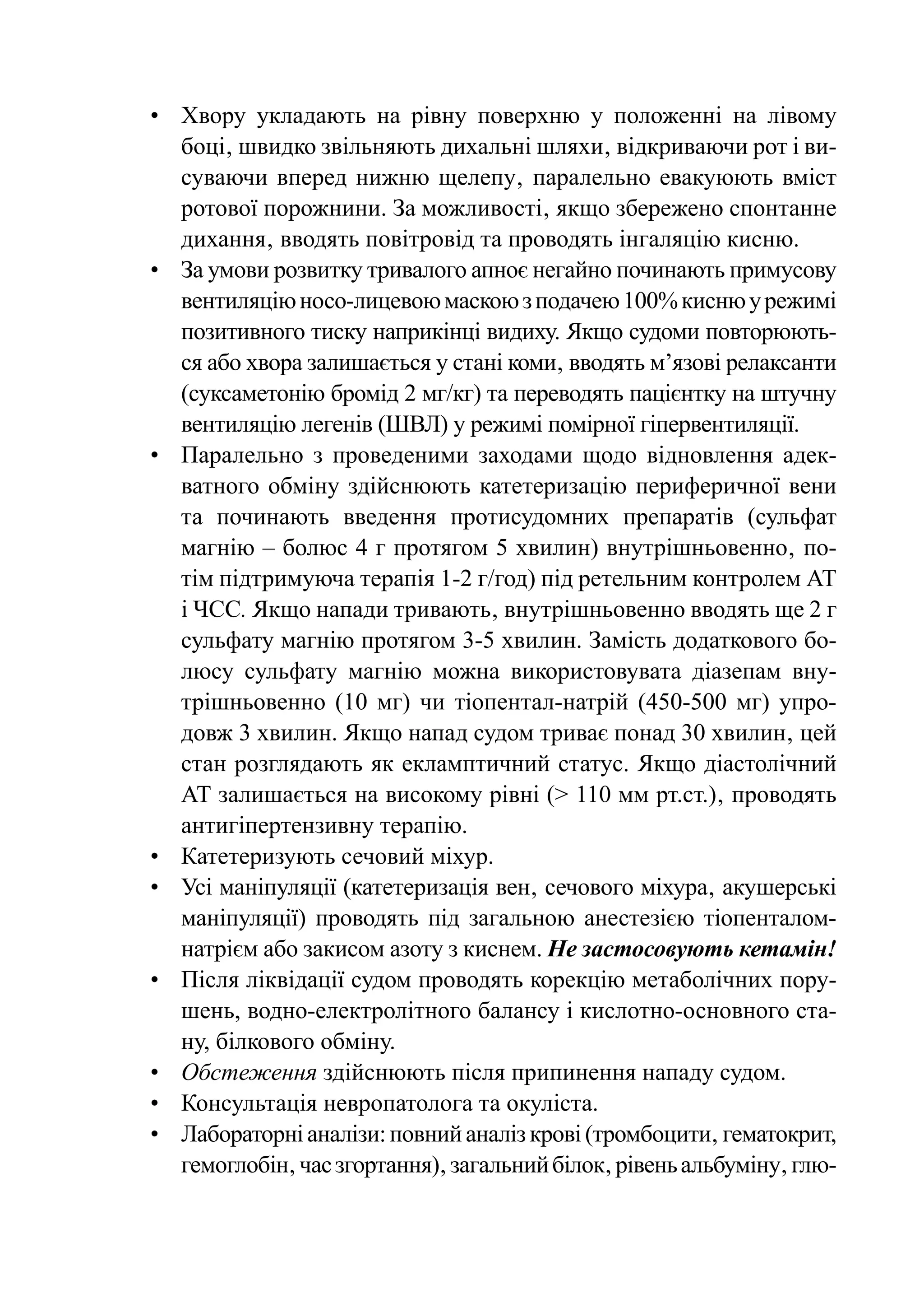 •	Хвору укладають на рівну поверхню у положенні на лівому
   боці‚ швидко звільняють дихальні шляхи‚ відкриваючи рот і ви-
   суваючи вперед нижню щелепу‚ паралельно евакуюють вміст
   ротової порожнини. За можливості‚ якщо збережено спонтанне
   дихання‚ вводять повітровід та проводять інгаляцію кисню.
•	 За умови розвитку тривалого апноє негайно починають примусову
   вентиляцію носо-лицевою маскою з подачею 100% кисню у режимі
   позитивного тиску наприкінці видиху. Якщо судоми повторюють-
   ся або хвора залишається у стані коми‚ вводять м’язові релаксанти
   (суксаметонію бромід 2 мг/кг) та переводять пацієнтку на штучну
   вентиляцію легенів (ШВЛ) у режимі помірної гіпервентиляції.
•	 Паралельно з проведеними заходами щодо відновлення адек-
   ватного обміну здійснюють катетеризацію периферичної вени
   та починають введення протисудомних препаратів (сульфат
   магнію – болюс 4 г протягом 5 хвилин) внутрішньовенно‚ по-
   тім підтримуюча терапія 1-2 г/год) під ретельним контролем АТ
   і ЧСС. Якщо напади тривають‚ внутрішньовенно вводять ще 2 г
   сульфату магнію протягом 3-5 хвилин. Замість додаткового бо-
   люсу сульфату магнію можна використовувата діазепам вну-
   трішньовенно (10 мг) чи тіопентал-натрій (450-500 мг) упро-
   довж 3 хвилин. Якщо напад судом триває понад 30 хвилин‚ цей
   стан розглядають як екламптичний статус. Якщо діастолічний
   АТ залишається на високому рівні (> 110 мм рт.ст.)‚ проводять
   антигіпертензивну терапію.
•	 Катетеризують сечовий міхур.
•	 Усі маніпуляції (катетеризація вен‚ сечового міхура‚ акушерські
   маніпуляції) проводять під загальною анестезією тіопенталом-
   натрієм або закисом азоту з киснем. Не застосовують кетамін!
•	 Після ліквідації судом проводять корекцію метаболічних пору-
   шень, водно-електролітного балансу і кислотно-основного ста-
   ну, білкового обміну.
•	 Обстеження здійснюють після припинення нападу судом.
•	 Консультація невропатолога та окуліста.
•	 Лабораторні аналізи: повний аналіз крові (тромбоцити‚ гематокрит,
   гемоглобін‚ час згортання)‚ загальний білок‚ рівень альбуміну‚ глю-
 