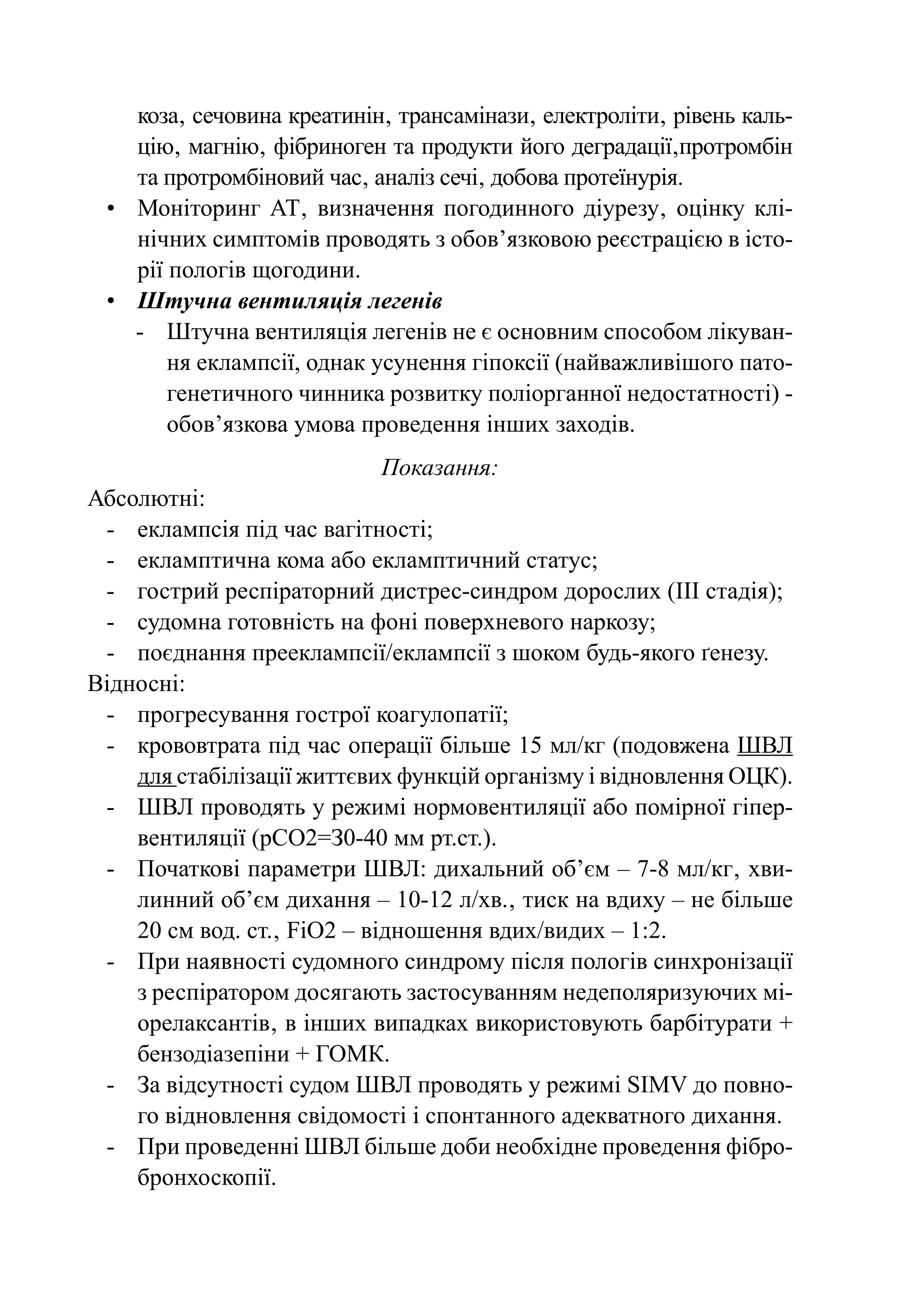 коза‚ сечовина креатинін‚ трансамінази‚ електроліти‚ рівень каль-
    цію‚ магнію‚ фібриноген та продукти його деградації‚протромбін
    та протромбіновий час‚ аналіз сечі‚ добова протеїнурія.
 •	 Моніторинг АТ‚ визначення погодинного діурезу‚ оцінку клі-
    нічних симптомів проводять з обов’язковою реєстрацією в істо-
    рії пологів щогодини.
 •	 Штучна вентиляція легенів
    -	Штучна вентиляція легенів не є основним способом лікуван-
        ня еклампсії, однак усунення гіпоксії (найважливішого пато-
        генетичного чинника розвитку поліорганної недостатності) -
        обов’язкова умова проведення інших заходів.
                            Показання:
Абсолютні:
 -	 еклампсія під час вагітності;
 -	 екламптична кома або екламптичний статус;
 -	 гострий респіраторний дистрес-синдром дорослих (ІІІ стадія);
 -	 судомна готовність на фоні поверхневого наркозу;
 -	 поєднання прееклампсії/еклампсії з шоком будь-якого ґенезу.
Відносні:
 -	 прогресування гострої коагулопатії;
 -	 крововтрата під час операції більше 15 мл/кг (подовжена ШВЛ
    для стабілізації життєвих функцій організму і відновлення ОЦК).
 -	ШВЛ проводять у режимі нормовентиляції або помірної гіпер-
    вентиляції (рСО2=З0-40 мм рт.ст.).
 -	 Початкові параметри ШВЛ: дихальний об’єм – 7-8 мл/кг‚ хви-
    линний об’єм дихання – 10-12 л/хв.‚ тиск на вдиху – не більше
    20 см вод. ст.‚ FіО2 – відношення вдих/видих – 1:2.
 -	 При наявності судомного синдрому після пологів синхронізації
    з респіратором досягають застосуванням недеполяризуючих мі-
    орелаксантів‚ в інших випадках використовують барбітурати +
    бензодіазепіни + ГОМК.
 -	 За відсутності судом ШВЛ проводять у режимі SІМV до повно-
    го відновлення свідомості і спонтанного адекватного дихання.
 -	 При проведенні ШВЛ більше доби необхідне проведення фібро­
    бронхоскопії.
 