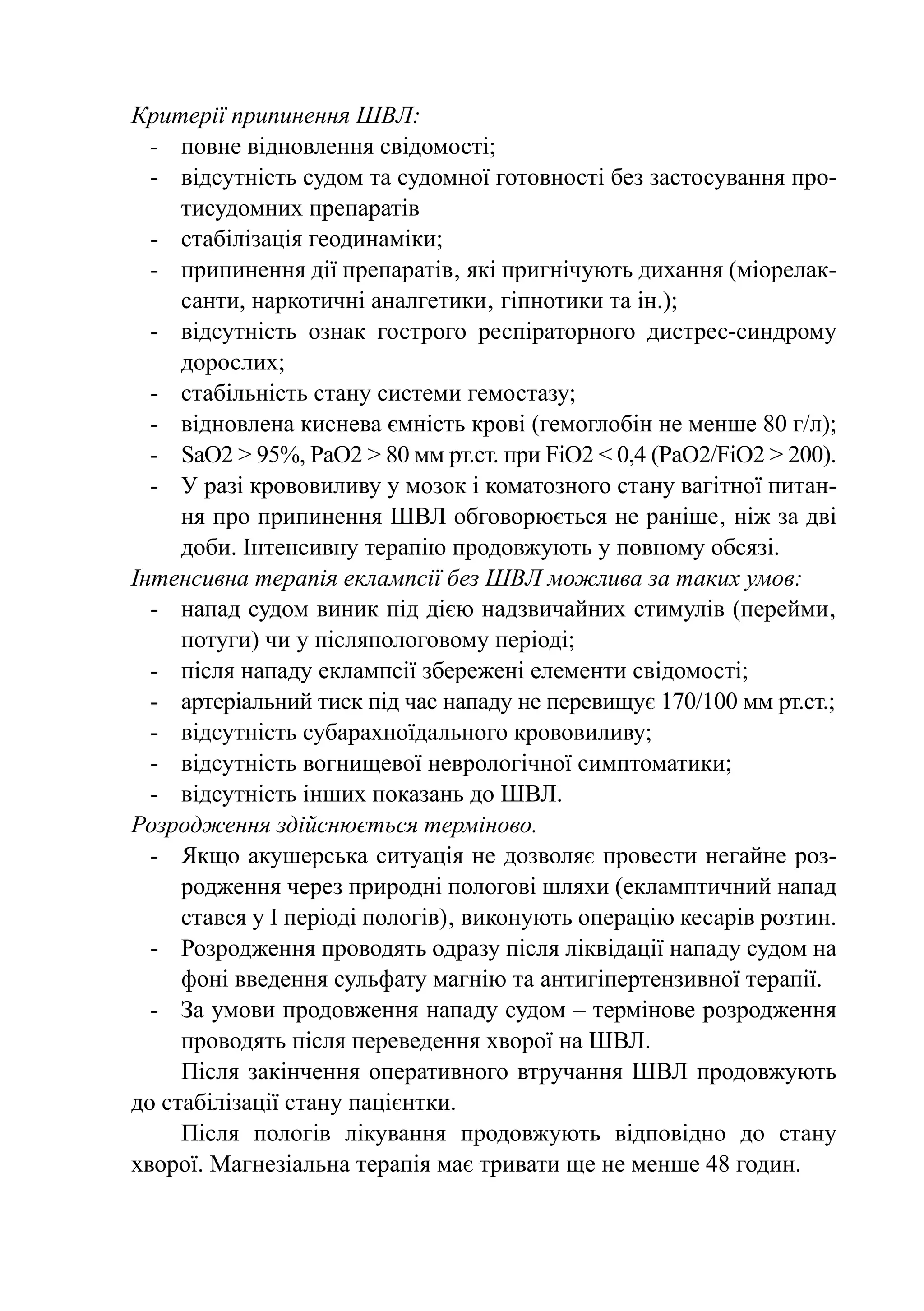 Критерії припинення ШВЛ:
  -	 повне відновлення свідомості;
  -	 відсутність судом та судомної готовності без застосування про-
     тисудомних препаратів
  -	 стабілізація геодинаміки;
  -	 припинення дії препаратів‚ які пригнічують дихання (міорелак-
     санти, наркотичні аналгетики‚ гіпнотики та ін.);
  -	 відсутність ознак гострого респіраторного дистрес-синдрому
     дорослих;
  -	 стабільність стану системи гемостазу;
  -	 відновлена киснева ємність крові (гемоглобін не менше 80 г/л);
  -	 SаО2 > 95%, РаО2 > 80 мм рт.ст. при FiО2 < 0,4 (РаО2/FiO2 > 200).
  -	 У разі крововиливу у мозок і коматозного стану вагітної питан-
     ня про припинення ШВЛ обговорюється не раніше‚ ніж за дві
     доби. Інтенсивну терапію продовжують у повному обсязі.
Інтенсивна терапія еклампсії без ШВЛ можлива за таких умов:
  -	 напад судом виник під дією надзвичайних стимулів (перейми‚
     потуги) чи у післяпологовому періоді;
  -	 після нападу еклампсії збережені елементи свідомості;
  -	 артеріальний тиск під час нападу не перевищує 170/100 мм рт.ст.;
  -	 відсутність субарахноїдального крововиливу;
  -	 відсутність вогнищевої неврологічної симптоматики;
  -	 відсутність інших показань до ШВЛ.
Розродження здійснюється терміново.
  -	 Якщо акушерська ситуація не дозволяє провести негайне роз-
     родження через природні пологові шляхи (екламптичний напад
     стався у І періоді пологів)‚ виконують операцію кесарів розтин.
  -	 Розродження проводять одразу після ліквідації нападу судом на
     фоні введення сульфату магнію та антигіпертензивної терапії.
  -	 За умови продовження нападу судом – термінове розродження
     проводять після переведення хворої на ШВЛ.
     Після закінчення оперативного втручання ШВЛ продовжують
до стабілізації стану пацієнтки.
     Після пологів лікування продовжують відповідно до стану
xворої. Магнезіальна терапія має тривати ще не менше 48 годин.
 