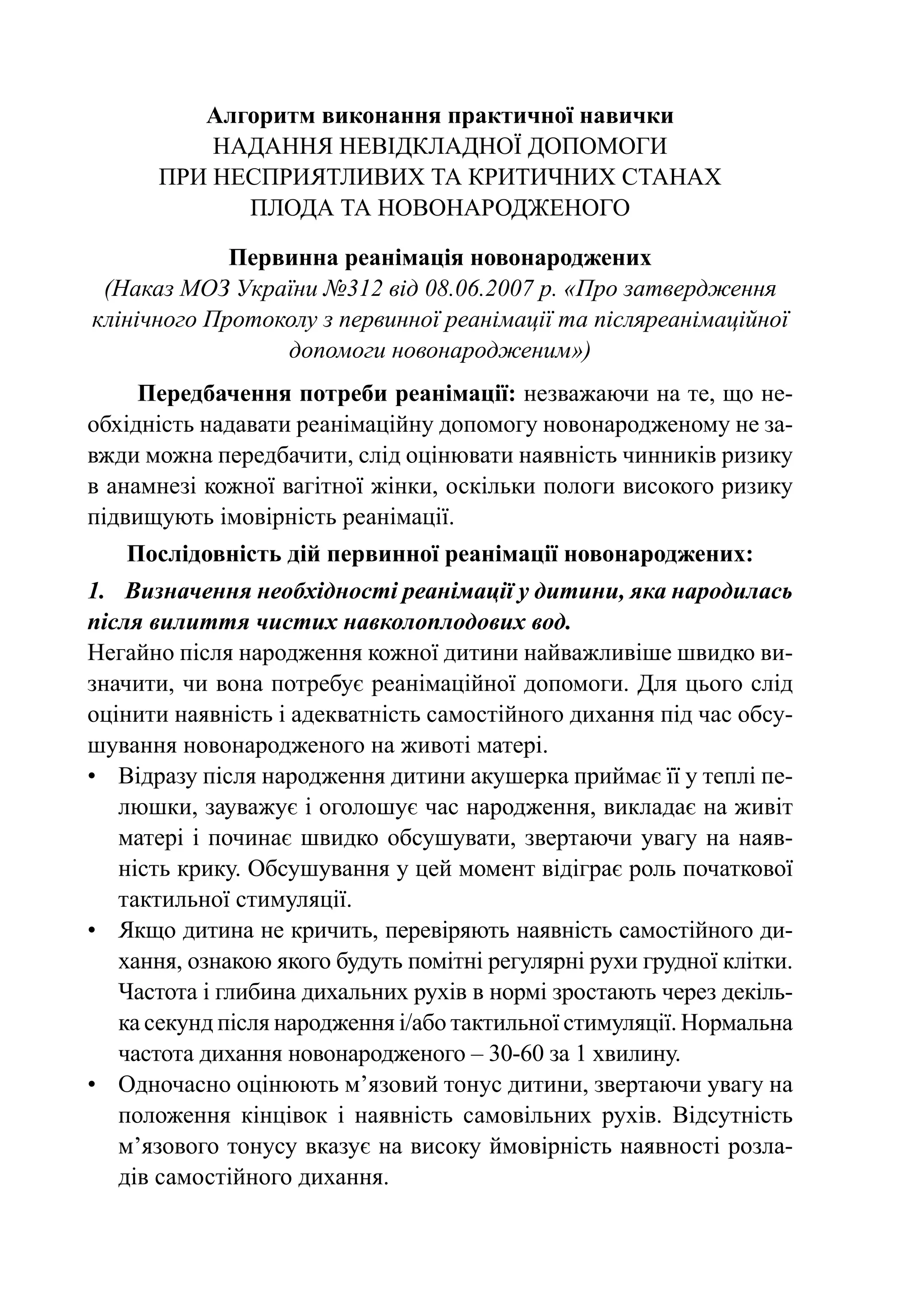Алгоритм виконання практичної навички
          надання невідкладної допомоги
       при несприятливих та критичних станах
             плода та новонародженого

             Первинна реанімація новонароджених
 (Наказ МОЗ України №312 від 08.06.2007 р. «Про затвердження
клінічного Протоколу з первинної реанімації та післяреанімаційної
                 допомоги новонародженим»)
     Передбачення потреби реанімації: незважаючи на те, що не-
обхідність надавати реанімаційну допомогу новонародженому не за-
вжди можна передбачити, слід оцінювати наявність чинників ризику
в анамнезі кожної вагітної жінки, оскільки пологи високого ризику
підвищують імовірність реанімації.
   Послідовність дій первинної реанімації новонароджених:
1.	 Визначення необхідності реанімації у дитини, яка народилась
після вилиття чистих навколоплодових вод.
Негайно після народження кожної дитини найважливіше швидко ви-
значити, чи вона потребує реанімаційної допомоги. Для цього слід
оцінити наявність і адекватність самостійного дихання під час обсу-
шування новонародженого на животі матері.
•	 Відразу після народження дитини акушерка приймає її у теплі пе-
    люшки, зауважує і оголошує час народження, викладає на живіт
    матері і починає швидко обсушувати, звертаючи увагу на наяв-
    ність крику. Обсушування у цей момент відіграє роль початкової
    тактильної стимуляції.
•	 Якщо дитина не кричить, перевіряють наявність самостійного ди-
    хання, ознакою якого будуть помітні регулярні рухи грудної клітки.
    Частота і глибина дихальних рухів в нормі зростають через декіль-
    ка секунд після народження і/або тактильної стимуляції. Нормальна
    частота дихання новонародженого – 30-60 за 1 хвилину.
•	 Одночасно оцінюють м’язовий тонус дитини, звертаючи увагу на
    положення кінцівок і наявність самовільних рухів. Відсутність
    м’язового тонусу вказує на високу ймовірність наявності розла-
    дів самостійного дихання.
 