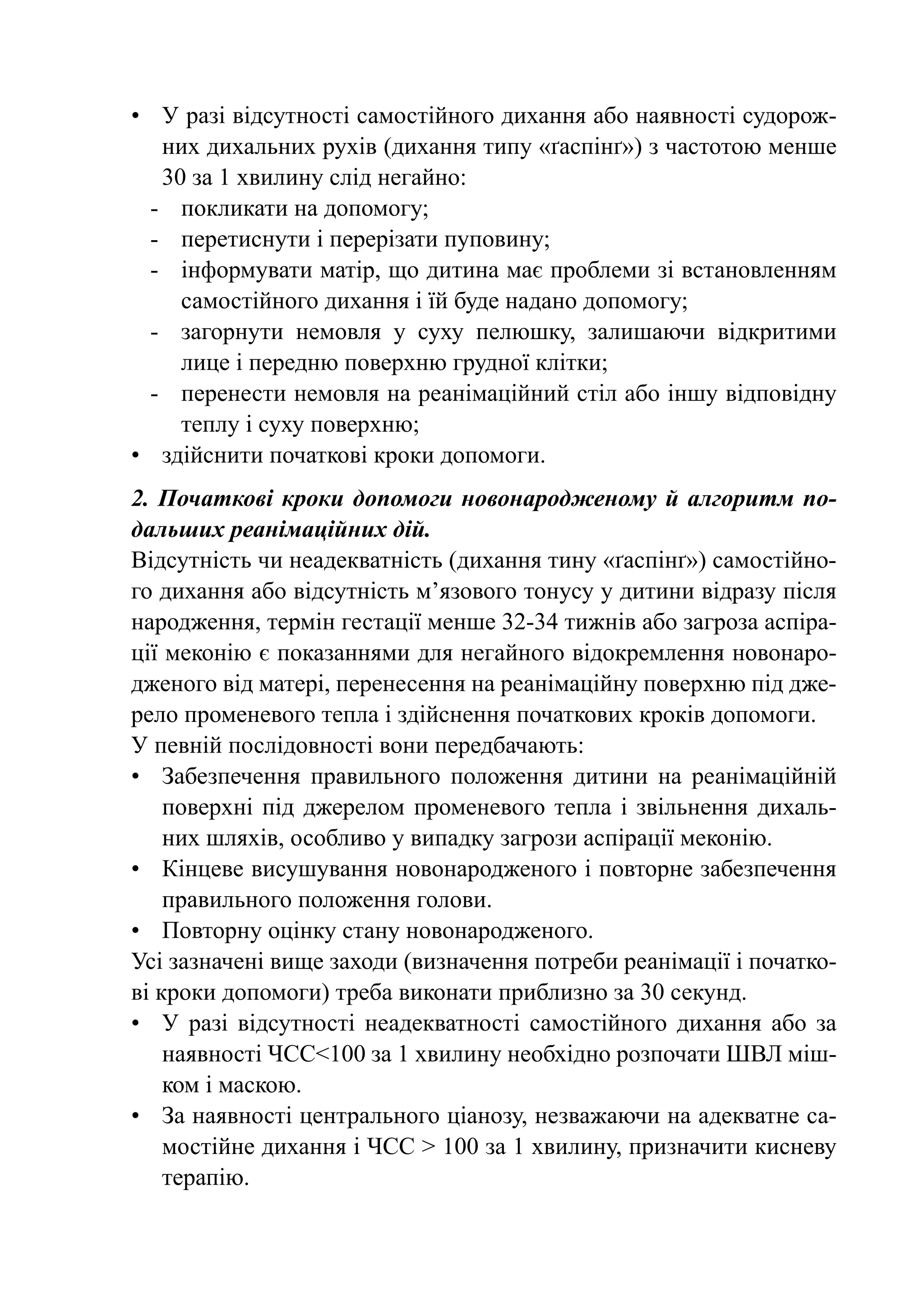 •	 У разі відсутності самостійного дихання або наявності судорож-
    них дихальних рухів (дихання типу «ґаспінґ») з частотою менше
    30 за 1 хвилину слід негайно:
  -	 покликати на допомогу;
  -	 перетиснути і перерізати пуповину;
  -	 інформувати матір, що дитина має проблеми зі встановленням
      самостійного дихання і їй буде надано допомогу;
  -	 загорнути немовля у суху пелюшку, залишаючи відкритими
      лице і передню поверхню грудної клітки;
  -	 перенести немовля на реанімаційний стіл або іншу відповідну
      теплу і суху поверхню;
•	 здійснити початкові кроки допомоги.
2. Початкові кроки допомоги новонародженому й алгоритм по-
дальших реанімаційних дій.
Відсутність чи неадекватність (дихання тину «ґаспінґ») самостійно-
го дихання або відсутність м’язового тонусу у дитини відразу після
народження, термін гестації менше 32-34 тижнів або загроза аспіра-
ції меконію є показаннями для негайного відокремлення новонаро-
дженого від матері, перенесення на реанімаційну поверхню під дже-
рело променевого тепла і здійснення початкових кроків допомоги.
У певній послідовності вони передбачають:
•	 Забезпечення правильного положення дитини на реанімаційній
    поверхні під джерелом променевого тепла і звільнення дихаль-
    них шляхів, особливо у випадку загрози аспірації меконію.
•	 Кінцеве висушування новонародженого і повторне забезпечення
    правильного положення голови.
•	 Повторну оцінку стану новонародженого.
Усі зазначені вище заходи (визначення потреби реанімації і початко-
ві кроки допомоги) треба виконати приблизно за 30 секунд.
•	 У разі відсутності неадекватності самостійного дихання або за
    наявності ЧСС<100 за 1 хвилину необхідно розпочати ШВЛ міш-
    ком і маскою.
•	 За наявності центрального ціанозу, незважаючи на адекватне са-
    мостійне дихання і ЧСС > 100 за 1 хвилину, призначити кисневу
    терапію.
 