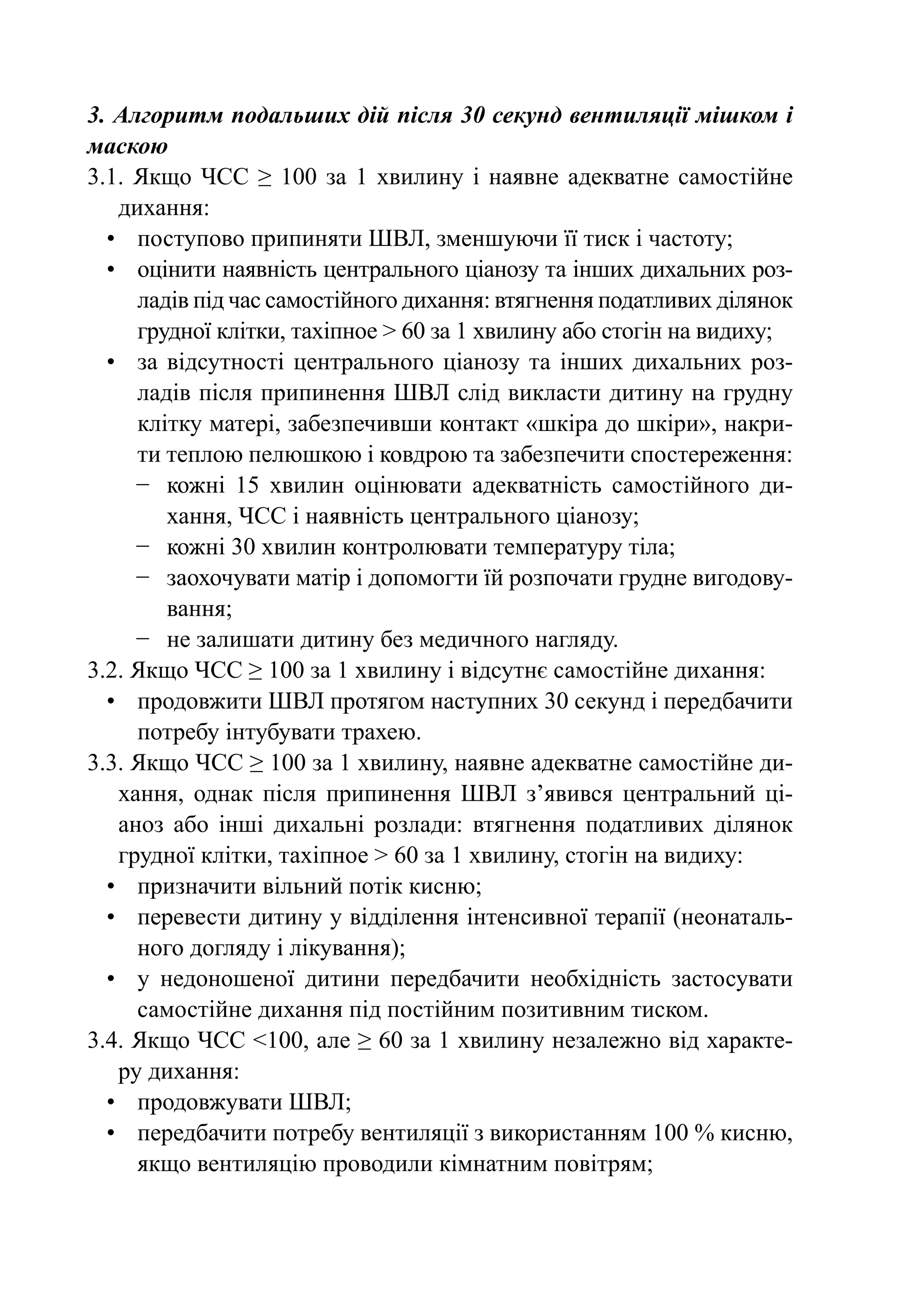 3. Алгоритм подальших дій після 30 секунд вентиляції мішком і
маскою
3.1.  Якщо ЧСС ≥ 100 за 1 хвилину і наявне адекватне самостійне
    дихання:
  •	 поступово припиняти ШВЛ, зменшуючи її тиск і частоту;
  •	 оцінити наявність центрального ціанозу та інших дихальних роз-
      ладів під час самостійного дихання: втягнення податливих ділянок
      грудної клітки, тахiпное > 60 за 1 хвилину або стогін на видиху;
  •	 за відсутності центрального ціанозу та інших дихальних роз-
      ладів після припинення ШВЛ слід викласти дитину на грудну
      клітку матері, забезпечивши контакт «шкіра до шкіри», накри-
      ти теплою пелюшкою і ковдрою та забезпечити спостереження:
      −	 кожні 15 хвилин оцінювати адекватність самостійного ди-
         хання, ЧСС і наявність центрального ціанозу;
      −	 кожні 30 хвилин контролювати температуру тіла;
      −	 заохочувати матір і допомогти їй розпочати грудне вигодову-
         вання;
      −	 не залишати дитину без медичного нагляду.
3.2. Якщо ЧСС ≥ 100 за 1 хвилину і відсутнє самостійне дихання:
  •	 продовжити ШВЛ протягом наступних 30 секунд і передбачити
      потребу інтубувати трахею.
3.3. Якщо ЧСС ≥ 100 за 1 хвилину, наявне адекватне самостійне ди-
    хання, однак після припинення ШВЛ з’явився центральний ці-
    аноз або інші дихальні розлади: втягнення податливих ділянок
    грудної клітки, тахiпное > 60 за 1 хвилину, стогін на видиху:
  •	 призначити вільний потік кисню;
  •	 перевести дитину у відділення інтенсивної терапії (неонаталь-
      ного догляду і лікування);
  •	 у недоношеної дитини передбачити необхідність застосувати
      самостійне дихання під постійним позитивним тиском.
3.4. Якщо ЧСС <100, але ≥ 60 за 1 хвилину незалежно від характе-
    ру дихання:
  •	 продовжувати ШВЛ;
  •	 передбачити потребу вентиляції з використанням 100 % кисню,
      якщо вентиляцію проводили кімнатним повітрям;
 