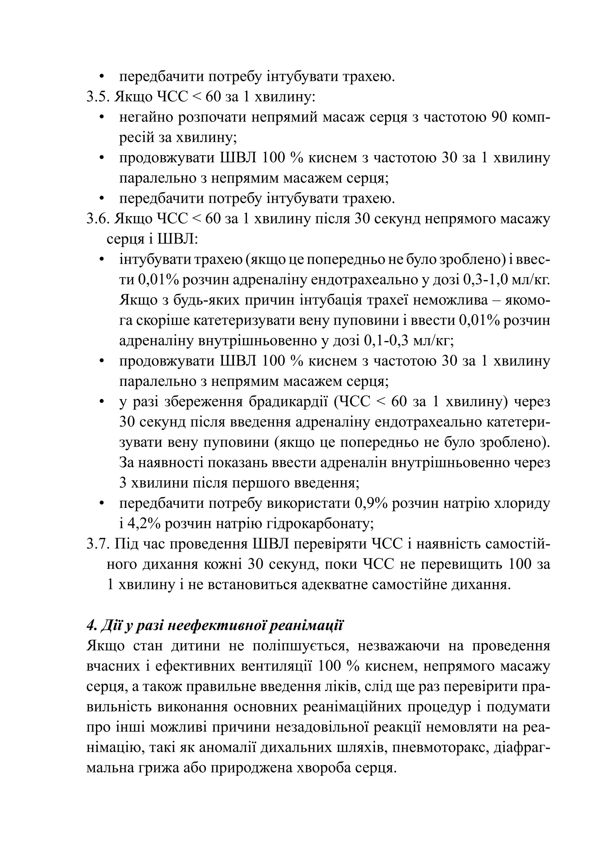 •	 передбачити потребу інтубувати трахею.
3.5. Якщо ЧСС < 60 за 1 хвилину:
  •	 негайно розпочати непрямий масаж серця з частотою 90 комп-
      ресій за хвилину;
  •	 продовжувати ШВЛ 100 % киснем з частотою 30 за 1 хвилину
      паралельно з непрямим масажем серця;
  •	 передбачити потребу інтубувати трахею.
3.6. Якщо ЧСС < 60 за 1 хвилину після 30 секунд непрямого масажу
    серця і ШВЛ:
  •	 інтубувати трахею (якщо це попередньо не було зроблено) і ввес-
      ти 0,01% розчин адреналіну ендотрахеально у дозі 0,3‑1,0 мл/кг.
      Якщо з будь-яких причин інтубація трахеї неможлива – якомо-
      га скоріше катетеризувати вену пуповини і ввести 0,01% розчин
      адреналіну внутрішньовенно у дозі 0,1-0,3 мл/кг;
  •	 продовжувати ШВЛ 100 % киснем з частотою 30 за 1 хвилину
      паралельно з непрямим масажем серця;
  •	 у разі збереження брадикардії (ЧСС <  60 за 1 хвилину) через
      30 секунд після введення адреналіну ендотрахеально катетери-
      зувати вену пуповини (якщо це попередньо не було зроблено).
      За наявності показань ввести адреналін внутрішньовенно через
      3 хвилини після першого введення;
  •	 передбачити потребу використати 0,9% розчин натрію хлориду
      і 4,2% розчин натрію гідрокарбонату;
3.7. Під час проведення ШВЛ перевіряти ЧСС і наявність самостій-
    ного дихання кожні 30 секунд, поки ЧСС не перевищить 100 за
    1 хвилину і не встановиться адекватне самостійне дихання.

4. Дії у разі неефективної реанімації
Якщо стан дитини не поліпшується, незважаючи на проведення
вчасних і ефективних вентиляції 100 % киснем, непрямого масажу
серця, а також правильне введення ліків, слід ще раз перевірити пра-
вильність виконання основних реанімаційних процедур і подумати
про інші можливі причини незадовільної реакції немовляти на реа-
німацію, такі як аномалії дихальних шляхів, пневмоторакс, діафраг-
мальна грижа або природжена хвороба серця.
 