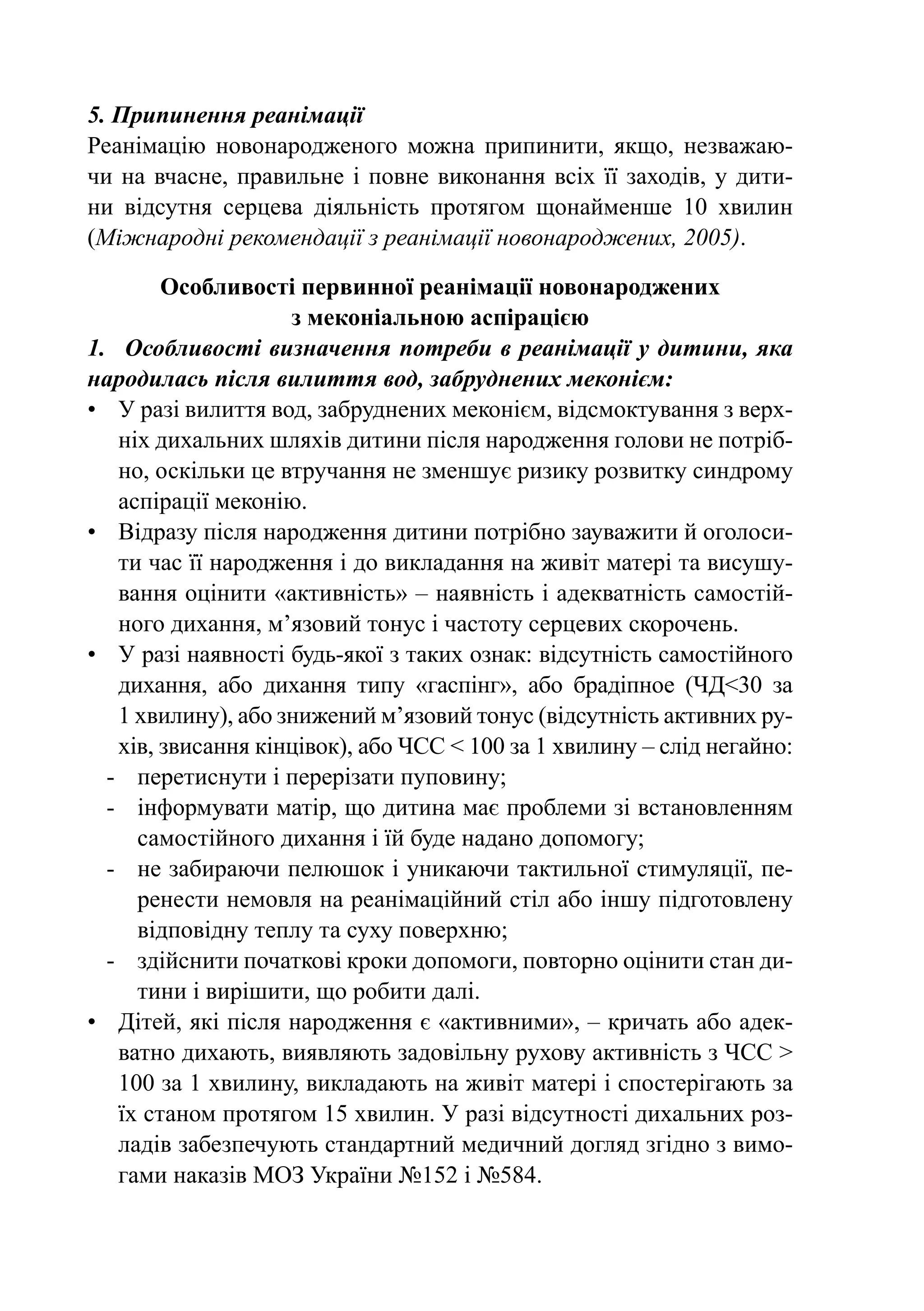 5. Припинення реанімації
Реанімацію новонародженого можна припинити, якщо, незважаю-
чи на вчасне, правильне і повне виконання всіх її заходів, у дити-
ни відсутня серцева діяльність протягом щонайменше 10 хвилин
(Міжнародні рекомендації з реанімації новонароджених, 2005).

         Особливості первинної реанімації новонароджених
                      з меконіальною аспірацією
1.	 Особливості визначення потреби в реанімації у дитини, яка
народилась після вилиття вод, забруднених меконієм:
•	 У разі вилиття вод, забруднених меконієм, відсмоктування з верх-
    ніх дихальних шляхів дитини після народження голови не потріб-
    но, оскільки це втручання не зменшує ризику розвитку синдрому
    аспірації меконію.
•	 Відразу після народження дитини потрібно зауважити й оголоси-
    ти час її народження і до викладання на живіт матері та висушу-
    вання оцінити «активність» – наявність і адекватність самостій-
    ного дихання, м’язовий тонус і частоту серцевих скорочень.
•	 У разі наявності будь-якої з таких ознак: відсутність ­ амостійного
                                                          с
    дихання, або дихання типу «гаспінг», або брадіпное (ЧД<30 за
    1 хви­ ину), або знижений м’язовий тонус (відсутність активних ру-
          л
    хів, звисання кінцівок), або ЧСС < 100 за 1 хвилину – слід негайно:
  -	 перетиснути і перерізати пуповину;
  -	 інформувати матір, що дитина має проблеми зі встановленням
      самостійного дихання і їй буде надано допомогу;
  -	 не забираючи пелюшок і уникаючи тактильної стимуляції, пе-
      ренести немовля на реанімаційний стіл або іншу підготовлену
      відповідну теплу та суху поверхню;
  -	 здійснити початкові кроки допомоги, повторно оцінити стан ди-
      тини і вирішити, що робити далі.
•	 Дітей, які після народження є «активними», – кричать або адек-
    ватно дихають, виявляють задовільну рухову активність з ЧСС >
    100 за 1 хвилину, викладають на живіт матері і спостерігають за
    їх станом протягом 15 хвилин. У разі відсутності дихальних роз-
    ладів забезпечують стандартний медичний догляд згідно з вимо-
    гами наказів МОЗ України №152 і №584.
 