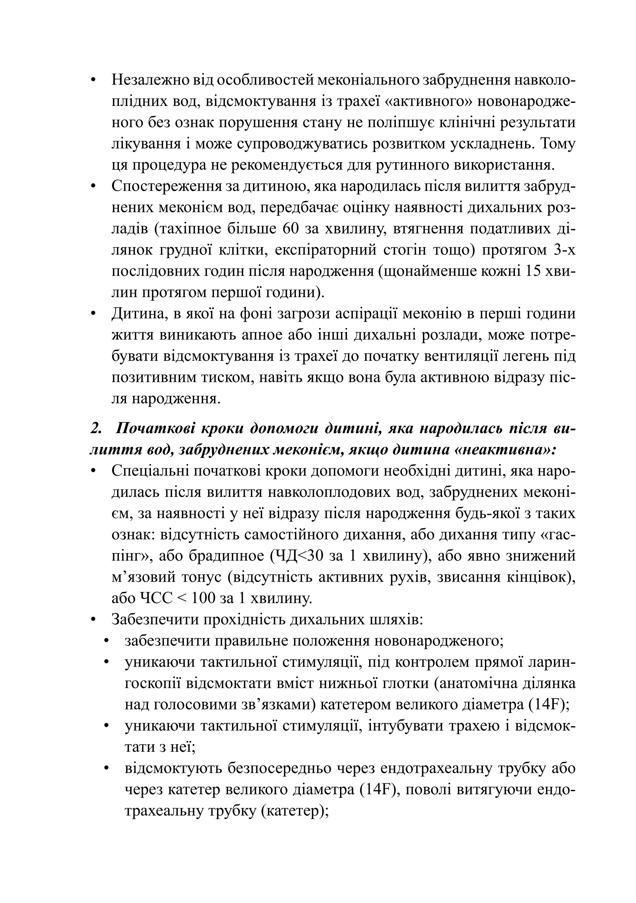 •	 Незалежно від особливостей меконіального забруднення навколо-
   плідних вод, відсмоктування із трахеї «активного» новонародже-
   ного без ознак порушення стану не поліпшує клінічні результати
   лікування і може супроводжуватись розвитком ускладнень. Тому
   ця процедура не рекомендується для рутинного використання.
•	 Спостереження за дитиною, яка народилась після вилиття забруд-
   нених меконієм вод, передбачає оцінку наявності дихальних роз-
   ладів (тахiпное більше 60 за хвилину, втягнення податливих ді-
   лянок грудної клітки, експіраторний стогін тощо) протягом 3-х
   послідовних годин після народження (щонайменше кожні 15 хви-
   лин протягом першої години).
•	 Дитина, в якої на фоні загрози аспірації меконію в перші години
   життя виникають апное або інші дихальні розлади, може потре-
   бувати відсмоктування із трахеї до початку вентиляції легень під
   позитивним тиском, навіть якщо вона була активною відразу піс-
   ля народження.
2.	 Початкові кроки допомоги дитині, яка народилась після ви-
лиття вод, забруднених меконієм, якщо дитина «неактивна»:
•	 Спеціальні початкові кроки допомоги необхідні дитині, яка наро-
    дилась після вилиття навколоплодових вод, забруднених меконі-
    єм, за наявності у неї відразу після народження будь-якої з таких
    ознак: відсутність самостійного дихання, або дихання типу «гас-
    пінг», або брадипное (ЧД<30 за 1 хвилину), або явно знижений
    м’язовий тонус (відсутність активних рухів, звисання кінцівок),
    або ЧСС < 100 за 1 хвилину.
•	 Забезпечити прохідність дихальних шляхів:
  •	 забезпечити правильне положення новонародженого;
  •	 уникаючи тактильної стимуляції, під контролем прямої ларин-
      госкопії відсмоктати вміст нижньої глотки (анатомічна ділянка
      над голосовими зв’язками) катетером великого діаметра (14F);
  •	 уникаючи тактильної стимуляції, інтубувати трахею і відсмок-
      тати з неї;
  •	 відсмоктують безпосередньо через ендотрахеальну трубку або
      через катетер великого діаметра (14F), поволі витягуючи ендо-
      трахеальну трубку (катетер);
 