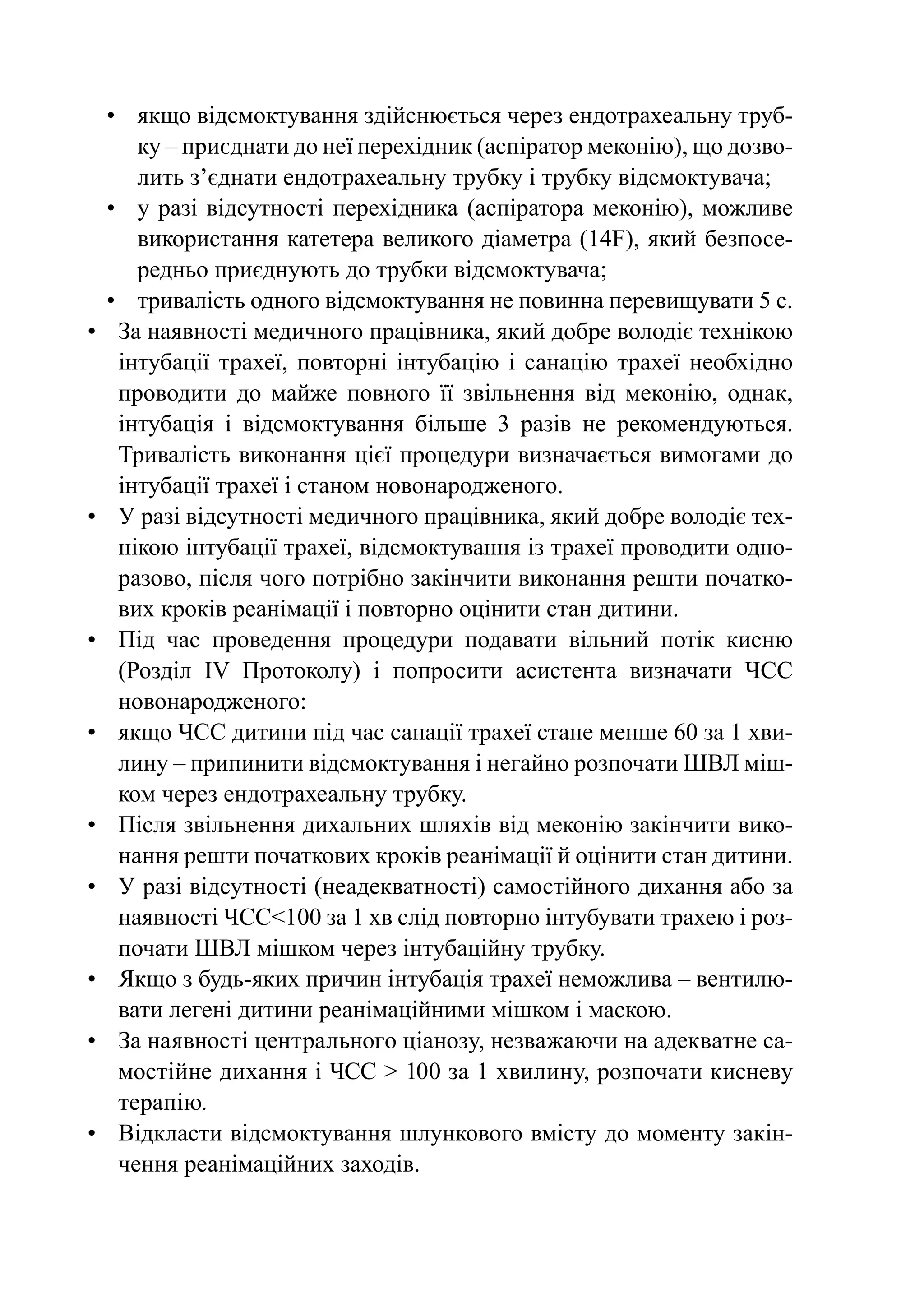 •	 якщо відсмоктування здійснюється через ендотрахеальну труб-
      ку – приєднати до неї перехідник (аспіратор меконію), що дозво-
      лить з’єднати ендотрахеальну трубку і трубку відсмоктувача;
  •	 у разі відсутності перехідника (аспіратора меконію), можливе
      використання катетера великого діаметра (14F), який безпосе-
      редньо приєднують до трубки відсмоктувача;
  •	 тривалість одного відсмоктування не повинна перевищувати 5 с.
•	 За наявності медичного працівника, який добре володіє технікою
    інтубації трахеї, повторні інтубацію і санацію трахеї необхідно
    проводити до майже повного її звільнення від меконію, однак,
    інтубація і відсмоктування більше 3 разів не рекомендуються.
    Тривалість виконання цієї процедури визначається вимогами до
    інтубації трахеї і станом новонародженого.
•	 У разі відсутності медичного працівника, який добре володіє тех-
    нікою інтубації трахеї, відсмоктування із трахеї проводити одно-
    разово, після чого потрібно закінчити виконання решти початко-
    вих кроків реанімації і повторно оцінити стан дитини.
•	 Під час проведення процедури подавати вільний потік кисню
    (Розділ IV Протоколу) і попросити асистента визначати ЧСС
    новонародженого:
•	 якщо ЧСС дитини під час санації трахеї стане менше 60 за 1 хви-
    лину – припинити відсмоктування і негайно розпочати ШВЛ міш-
    ком через ендотрахеальну трубку.
•	 Після звільнення дихальних шляхів від меконію закінчити вико-
    нання решти початкових кроків реанімації й оцінити стан дитини.
•	 У разі відсутності (неадекватності) самостійного дихання або за
    наявності ЧСС<100 за 1 хв слід повторно інтубувати трахею і роз-
    почати ШВЛ мішком через інтубаційну трубку.
•	 Якщо з будь-яких причин інтубація трахеї неможлива – вентилю-
    вати легені дитини реанімаційними мішком і маскою.
•	 За наявності центрального ціанозу, незважаючи на адекватне са-
    мостійне дихання і ЧСС > 100 за 1 хвилину, розпочати кисневу
    терапію.
•	 Відкласти відсмоктування шлункового вмісту до моменту закін-
    чення реанімаційних заходів.
 