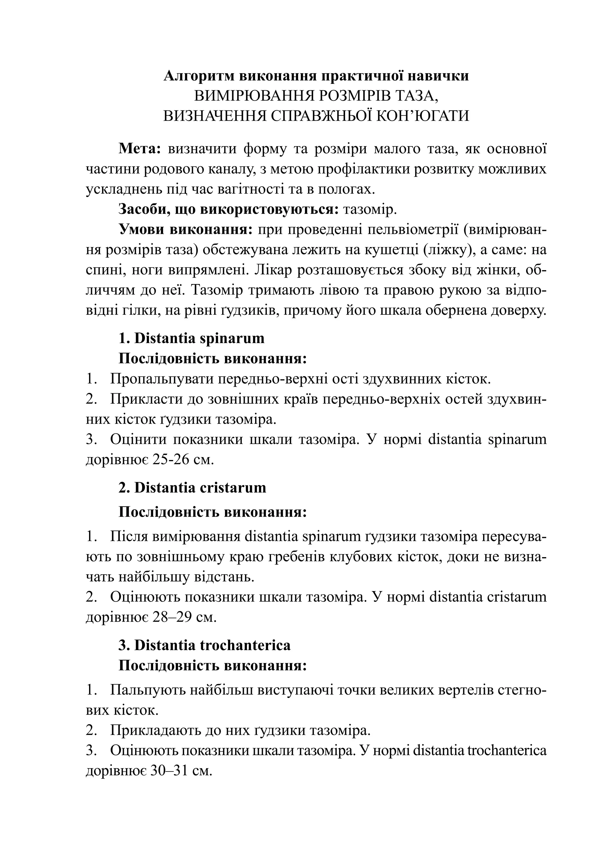 Алгоритм виконання практичної навички
              Вимірювання розмірів таза,
           визначення справжньої кон’югати

     Мета: визначити форму та розміри малого таза, як основної
частини родового каналу, з метою профілактики розвитку можливих
ускладнень під час вагітності та в пологах.
     Засоби, що використовуються: тазомір.
     Умови виконання: при проведенні пельвіометрії (вимірюван-
ня розмірів таза) обстежувана лежить на кушетці (ліжку), а саме: на
спині, ноги випрямлені. Лікар розташовується збоку від жінки, об-
личчям до неї. Тазомір тримають лівою та правою рукою за відпо-
відні гілки, на рівні ґудзиків, причому його шкала обернена доверху.
     1. Distantia spinarum
     Послідовність виконання:
1.	 Пропальпувати передньо-верхні ості здухвинних кісток.
2.	 Прикласти до зовнішних країв передньо-верхніх остей здухвин-
них кісток ґудзики тазоміра.
3.	 Оцінити показники шкали тазоміра. У нормі distantia spinarum
дорівнює 25-26 см.
    2. Distantia cristarum
    Послідовність виконання:
1.	 Після вимірювання distantia spinarum ґудзики тазоміра пересува-
ють по зовнішньому краю гребенів клубових кісток, доки не визна-
чать найбільшу відстань.
2.	 Оцінюють показники шкали тазоміра. У нормі distantia cristarum
дорівнює 28–29 см.
    3. Distantia trochanterica
    Послідовність виконання:
1.	 Пальпують найбільш виступаючі точки великих вертелів стегно-
вих кісток.
2.	 Прикладають до них ґудзики тазоміра.
3.	 Оцінюють показники шкали тазоміра. У нормі distantia trochanterica
дорівнює 30–31 см.
 