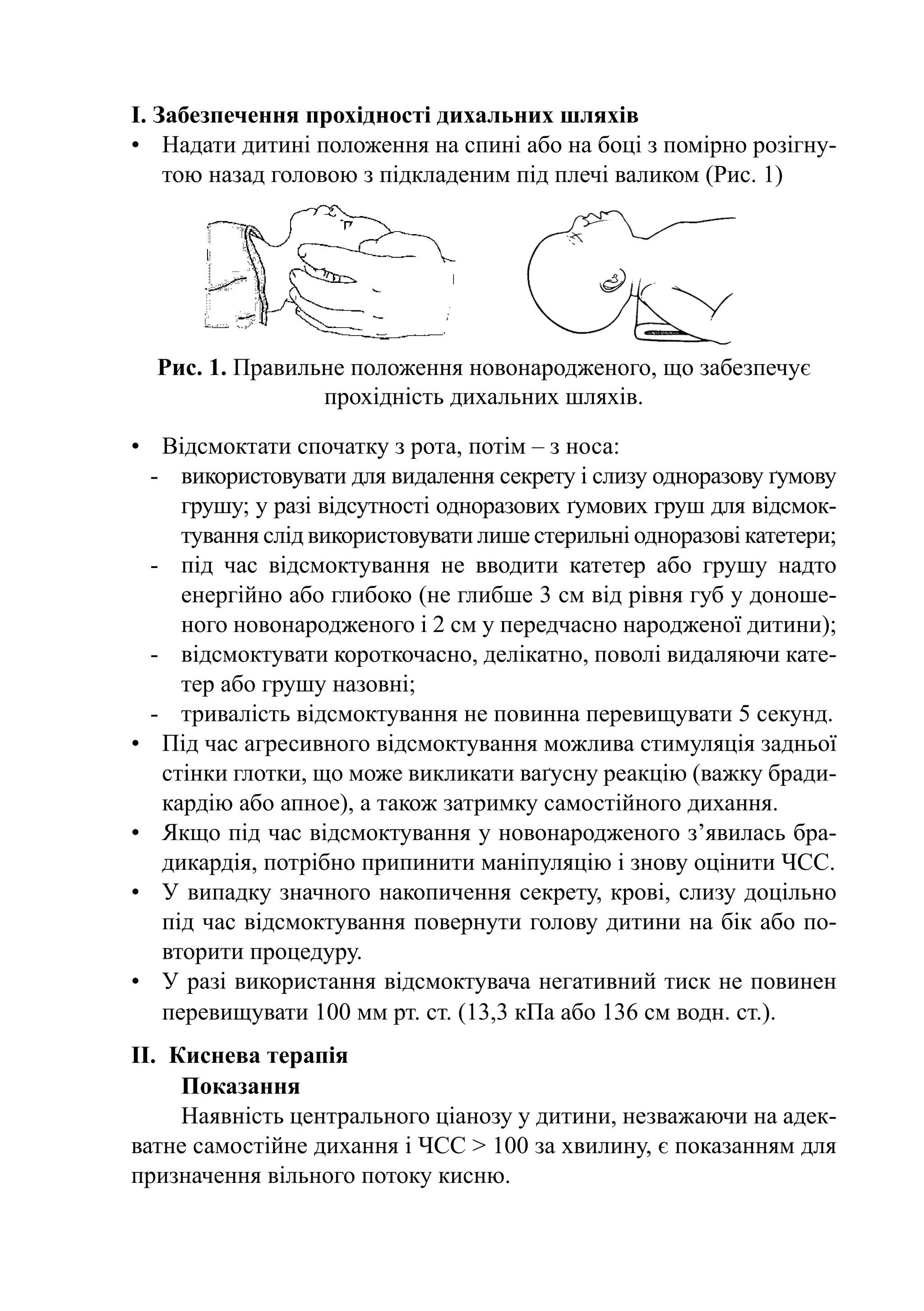 I. Забезпечення прохідності дихальних шляхів
•	 Надати дитині положення на спині або на боці з помірно розігну-
    тою назад головою з підкладеним під плечі валиком (Рис. 1)




  Рис. 1. Правильне положення новонародженого, що забезпечує
                 прохідність дихальних шляхів.

•	 Відсмоктати спочатку з рота, потім – з носа:
  -	 використовувати для видалення секрету і слизу одноразову ґумову
      грушу; у разі відсутності одноразових ґумових груш для відсмок-
      тування слід використовувати лише стерильні одноразові катетери;
  -	 під час відсмоктування не вводити катетер або грушу надто
      енергійно або глибоко (не глибше 3 см від рівня губ у доноше-
      ного новонародженого і 2 см у передчасно народженої дитини);
  -	 відсмоктувати короткочасно, делікатно, поволі видаляючи кате-
      тер або грушу назовні;
  -	 тривалість відсмоктування не повинна перевищувати 5 секунд.
•	 Під час агресивного відсмоктування можлива стимуляція задньої
    стінки глотки, що може викликати ваґусну реакцію (важку бради-
    кардію або апное), а також затримку самостійного дихання.
•	 Якщо під час відсмоктування у новонародженого з’явилась бра-
    дикардія, потрібно припинити маніпуляцію і знову оцінити ЧСС.
•	 У випадку значного накопичення секрету, крові, слизу доцільно
    під час відсмоктування повернути голову дитини на бік або по-
    вторити процедуру.
•	 У разі використання відсмоктувача негативний тиск не повинен
    перевищувати 100 мм рт. ст. (13,3 кПа або 136 см водн. ст.).
II.	 Киснева терапія
      Показання
      Наявність центрального ціанозу у дитини, незважаючи на адек-
ватне самостійне дихання і ЧСС > 100 за хвилину, є показанням для
призначення вільного потоку кисню.
 