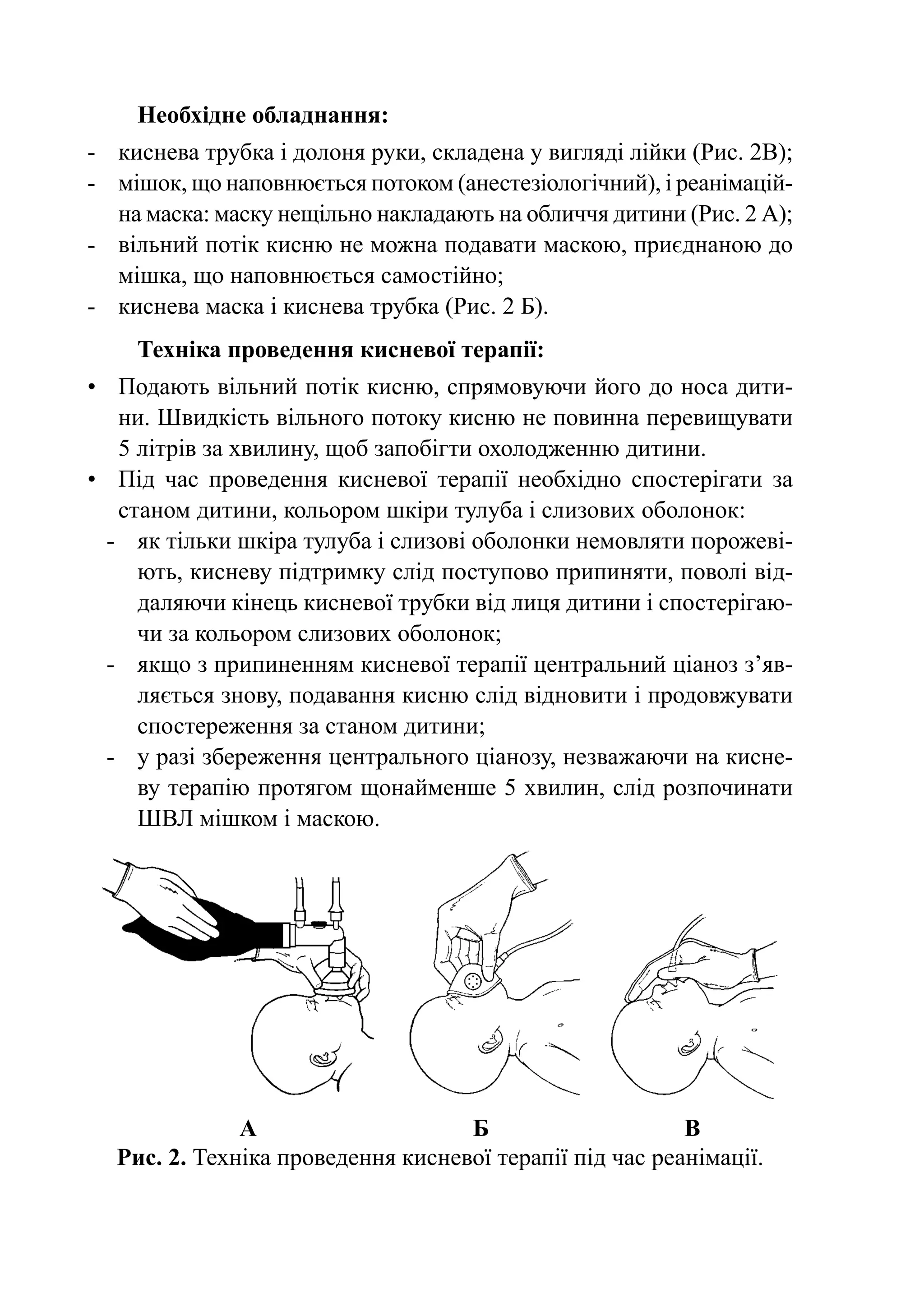 Необхідне обладнання:
-	 киснева трубка і долоня руки, складена у вигляді лійки (Рис. 2В);
-	 мішок, що наповнюється потоком (анестезіологічний), і реанімацій-
   на маска: маску нещільно накладають на обличчя дитини (Рис. 2 А);
-	 вільний потік кисню не можна подавати маскою, приєднаною до
   мішка, що наповнюється самостійно;
-	 киснева маска і киснева трубка (Рис. 2 Б).
      Техніка проведення кисневої терапії:
•	 Подають вільний потік кисню, спрямовуючи його до носа дити-
    ни. Швидкість вільного потоку кисню не повинна перевищувати
    5 літрів за хвилину, щоб запобігти охолодженню дитини.
•	 Під час проведення кисневої терапії необхідно спостерігати за
    станом дитини, кольором шкіри тулуба і слизових оболонок:
  -	 як тільки шкіра тулуба і слизові оболонки немовляти порожеві-
      ють, кисневу підтримку слід поступово припиняти, поволі від-
      даляючи кінець кисневої трубки від лиця дитини і спостерігаю-
      чи за кольором слизових оболонок;
  -	 якщо з припиненням кисневої терапії центральний ціаноз з’яв­
      ляється знову, подавання кисню слід відновити і продовжувати
      спостереження за станом дитини;
  -	 у разі збереження центрального ціанозу, незважаючи на кисне-
      ву терапію протягом щонайменше 5 хвилин, слід розпочинати
      ШВЛ мішком і маскою.




	               А	                   Б	                    В
    Рис. 2. Техніка проведення кисневої терапії під час реанімації.
 
