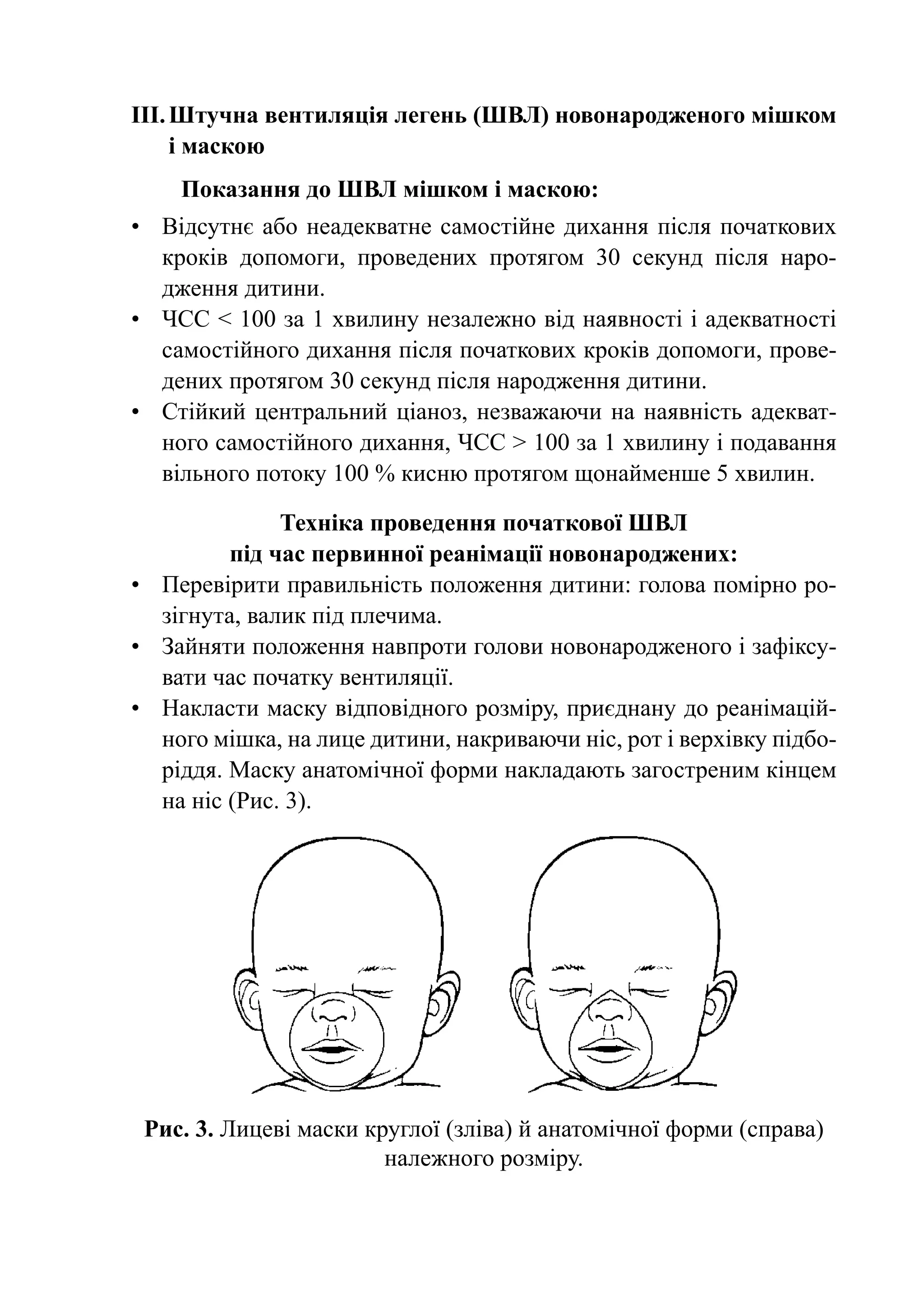 III.	Штучна вентиляція легень (ШВЛ) новонародженого мішком
     і маскою
    Показання до ШВЛ мішком і маскою:
•	 Відсутнє або неадекватне самостійне дихання після початкових
   кроків допомоги, проведених протягом 30 секунд після наро-
   дження дитини.
•	 ЧСС < 100 за 1 хвилину незалежно від наявності і адекватності
   самостійного дихання після початкових кроків допомоги, прове-
   дених протягом 30 секунд після народження дитини.
•	 Стійкий центральний ціаноз, незважаючи на наявність адекват-
   ного самостійного дихання, ЧСС > 100 за 1 хвилину і подавання
   вільного потоку 100 % кисню протягом щонайменше 5 хвилин.

               Техніка проведення початкової ШВЛ
          під час первинної реанімації новонароджених:
•	 Перевірити правильність положення дитини: голова помірно ро-
   зігнута, валик під плечима.
•	 Зайняти положення навпроти голови новонародженого і зафіксу-
   вати час початку вентиляції.
•	 Накласти маску відповідного розміру, приєднану до реанімацій-
   ного мішка, на лице дитини, накриваючи ніс, рот і верхівку підбо-
   ріддя. Маску анатомічної форми накладають загостреним кінцем
   на ніс (Рис. 3).




 Рис. 3. Лицеві маски круглої (зліва) й анатомічної форми (справа)
                        належного розміру.
 