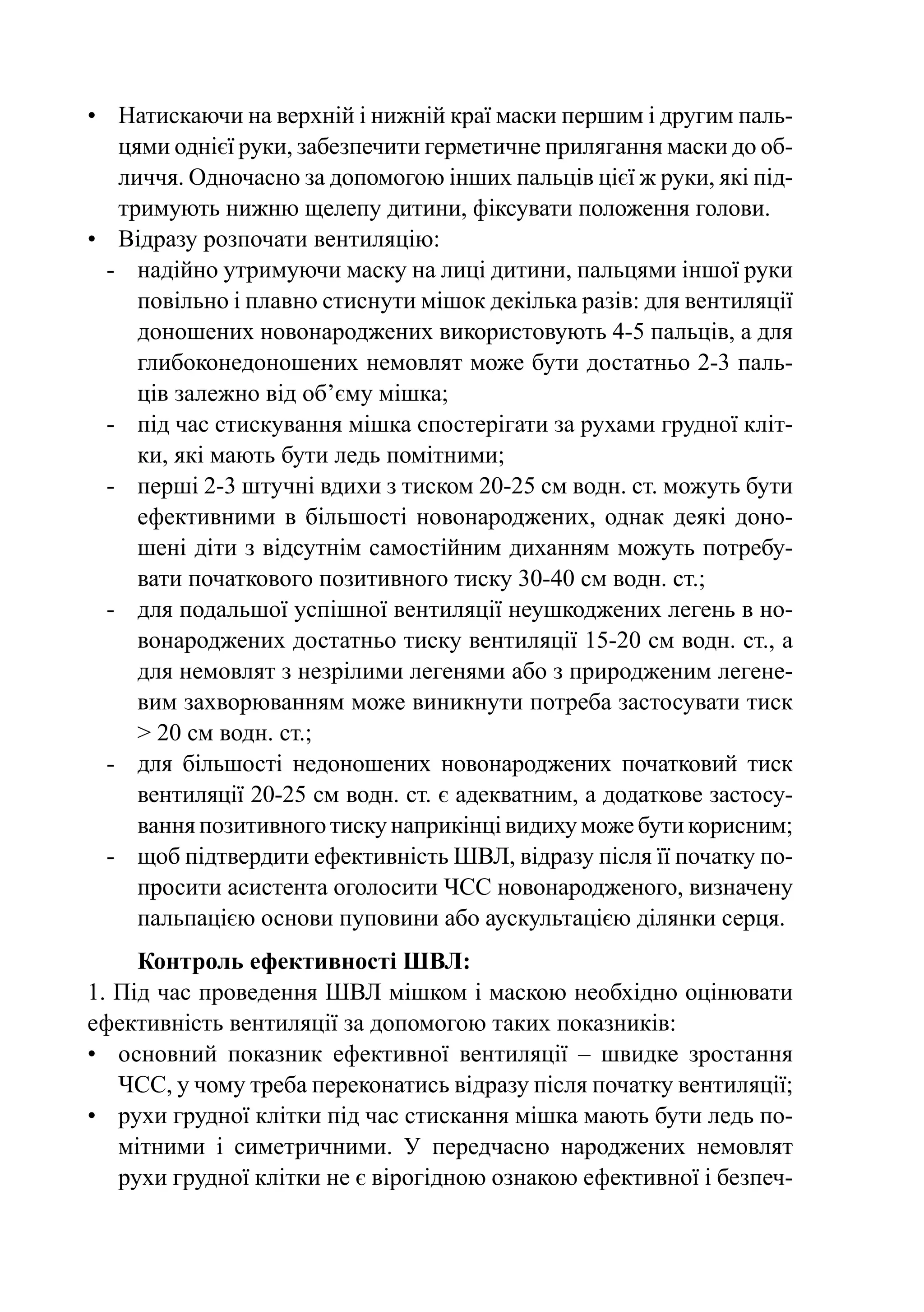 •	 Натискаючи на верхній і нижній краї маски першим і другим паль-
    цями однієї руки, забезпечити герметичне прилягання маски до об-
    личчя. Одночасно за допомогою інших пальців цієї ж руки, які під-
    тримують нижню щелепу дитини, фіксувати положення голови.
•	 Відразу розпочати вентиляцію:
  -	 надійно утримуючи маску на лиці дитини, пальцями іншої руки
      повільно і плавно стиснути мішок декілька разів: для вентиляції
      доношених новонароджених використовують 4-5 пальців, а для
      глибоконедоношених немовлят може бути достатньо 2-3 паль-
      ців залежно від об’єму мішка;
  -	 під час стискування мішка спостерігати за рухами грудної кліт-
      ки, які мають бути ледь помітними;
  -	 перші 2-3 штучні вдихи з тиском 20-25 см водн. ст. можуть бути
      ефективними в більшості новонароджених, однак деякі доно-
      шені діти з відсутнім самостійним диханням можуть потребу-
      вати початкового позитивного тиску 30-40 см водн. ст.;
  -	 для подальшої успішної вентиляції неушкоджених легень в но-
      вонароджених достатньо тиску вентиляції 15-20 см водн. ст., а
      для немовлят з незрілими легенями або з природженим легене-
      вим захворюванням може виникнути потреба застосувати тиск
      > 20 см водн. ст.;
  -	 для більшості недоношених новонароджених початковий тиск
      вентиляції 20-25 см водн. ст. є адекватним, а додаткове застосу-
      вання позитивного тиску наприкінці видиху може бути корисним;
  -	 щоб підтвердити ефективність ШВЛ, відразу після її початку по-
      просити асистента оголосити ЧСС новонародженого, визначену
      пальпацією основи пуповини або аускультацією ділянки серця.
     Контроль ефективності ШВЛ:
1. Під час проведення ШВЛ мішком і маскою необхідно оцінювати
ефективність вентиляції за допомогою таких показників:
•	 основний показник ефективної вентиляції  – швидке зростання
   ЧСС, у чому треба переконатись відразу після початку вентиляції;
•	 рухи грудної клітки під час стискання мішка мають бути ледь по-
   мітними і симетричними. У передчасно народжених немовлят
   рухи грудної клітки не є вірогідною ознакою ефективної і безпеч-
 
