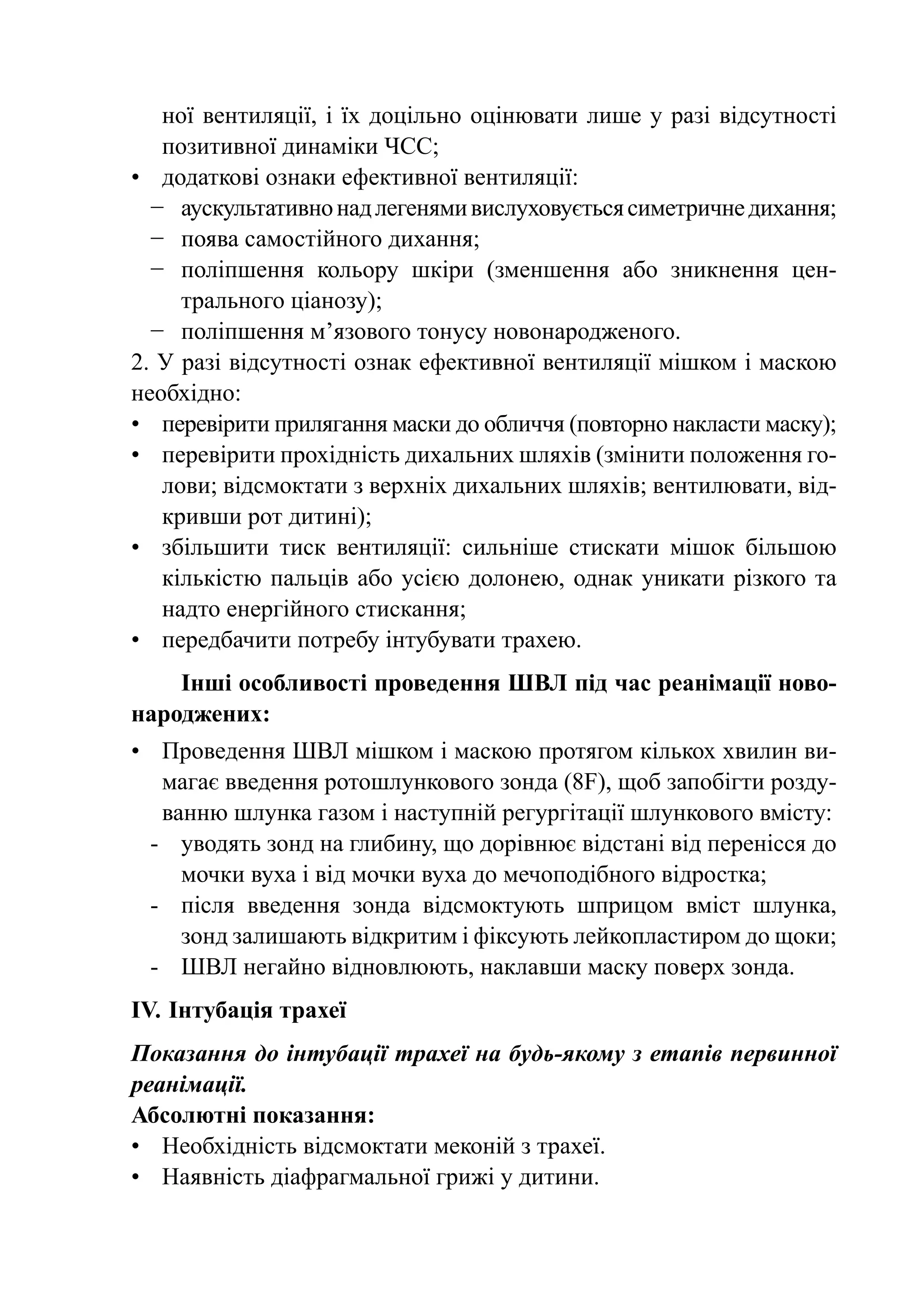 ної вентиляції, і їх доцільно оцінювати лише у разі відсутності
   позитивної динаміки ЧСС;
•	 додаткові ознаки ефективної вентиляції:
  −	 аускультативно над легенями вислуховується симетричне дихання;
  −	 поява самостійного дихання;
  −	 поліпшення кольору шкіри (зменшення або зникнення цен-
     трального ціанозу);
  −	 поліпшення м’язового тонусу новонародженого.
2. У разі відсутності ознак ефективної вентиляції мішком і маскою
необхідно:
•	 перевірити прилягання маски до обличчя (повторно накласти маску);
•	 перевірити прохідність дихальних шляхів (змінити положення го-
   лови; відсмоктати з верхніх дихальних шляхів; вентилювати, від-
   кривши рот дитині);
•	 збільшити тиск вентиляції: сильніше стискати мішок більшою
   кількістю пальців або усією долонею, однак уникати різкого та
   надто енергійного стискання;
•	 передбачити потребу інтубувати трахею.
    Інші особливості проведення ШВЛ під час реанімації ново-
народжених:
•	 Проведення ШВЛ мішком і маскою протягом кількох хвилин ви-
    магає введення ротошлункового зонда (8F), щоб запобігти розду-
    ванню шлунка газом і наступній регургітації шлункового вмісту:
  -	 уводять зонд на глибину, що дорівнює відстані від перенісся до
      мочки вуха і від мочки вуха до мечоподібного відростка;
  -	 після введення зонда відсмоктують шприцом вміст шлунка,
      зонд залишають відкритим і фіксують лейкопластиром до щоки;
  -	ШВЛ негайно відновлюють, наклавши маску поверх зонда.
IV.	Інтубація трахеї
Показання до інтубації трахеї на будь-якому з етапів первинної
реанімації.
Абсолютні показання:
•	 Необхідність відсмоктати меконій з трахеї.
•	 Наявність діафрагмальної грижі у дитини.
 