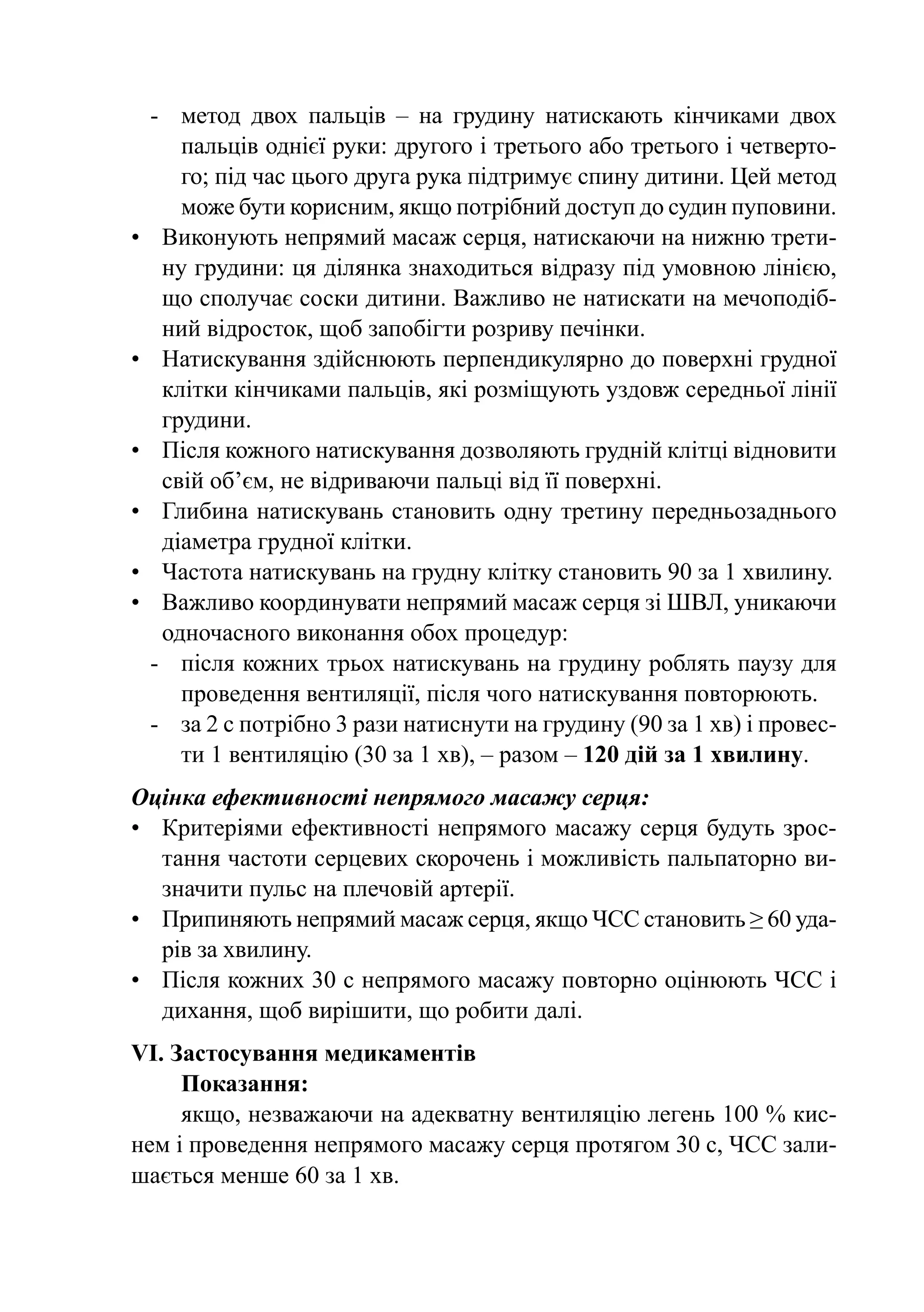 -	 метод двох пальців  – на грудину натискають кінчиками двох
      пальців однієї руки: другого і третього або третього і четверто-
      го; під час цього друга рука підтримує спину дитини. Цей метод
      може бути корисним, якщо потрібний доступ до судин пуповини.
•	 Виконують непрямий масаж серця, натискаючи на нижню трети-
    ну грудини: ця ділянка знаходиться відразу під умовною лінією,
    що сполучає соски дитини. Важливо не натискати на мечоподіб-
    ний відросток, щоб запобігти розриву печінки.
•	 Натискування здійснюють перпендикулярно до поверхні грудної
    клітки кінчиками пальців, які розміщують уздовж середньої лінії
    грудини.
•	 Після кожного натискування дозволяють грудній клітці відновити
    свій об’єм, не відриваючи пальці від її поверхні.
•	 Глибина натискувань становить одну третину передньозаднього
    діаметра грудної клітки.
•	 Частота натискувань на грудну клітку становить 90 за 1 хвилину.
•	 Важливо координувати непрямий масаж серця зі ШВЛ, уникаючи
    одночасного виконання обох процедур:
  -	 після кожних трьох натискувань на грудину роблять паузу для
      проведення вентиляції, після чого натискування повторюють.
  -	 за 2 с потрібно 3 рази натиснути на грудину (90 за 1 хв) і провес-
      ти 1 вентиляцію (30 за 1 хв), – разом – 120 дій за 1 хвилину.
Оцінка ефективності непрямого масажу серця:
•	 Критеріями ефективності непрямого масажу серця будуть зрос-
   тання частоти серцевих скорочень і можливість пальпаторно ви-
   значити пульс на плечовій артерії.
•	 Припиняють непрямий масаж серця, якщо ЧСС становить ≥ 60 уда­
   рів за хвилину.
•	 Після кожних 30 с непрямого масажу повторно оцінюють ЧСС і
   дихання, щоб вирішити, що робити далі.
VI. Застосування медикаментів
     Показання:
     якщо, незважаючи на адекватну вентиляцію легень 100 % кис-
нем і проведення непрямого масажу серця протягом 30 с, ЧСС зали-
шається менше 60 за 1 хв.
 