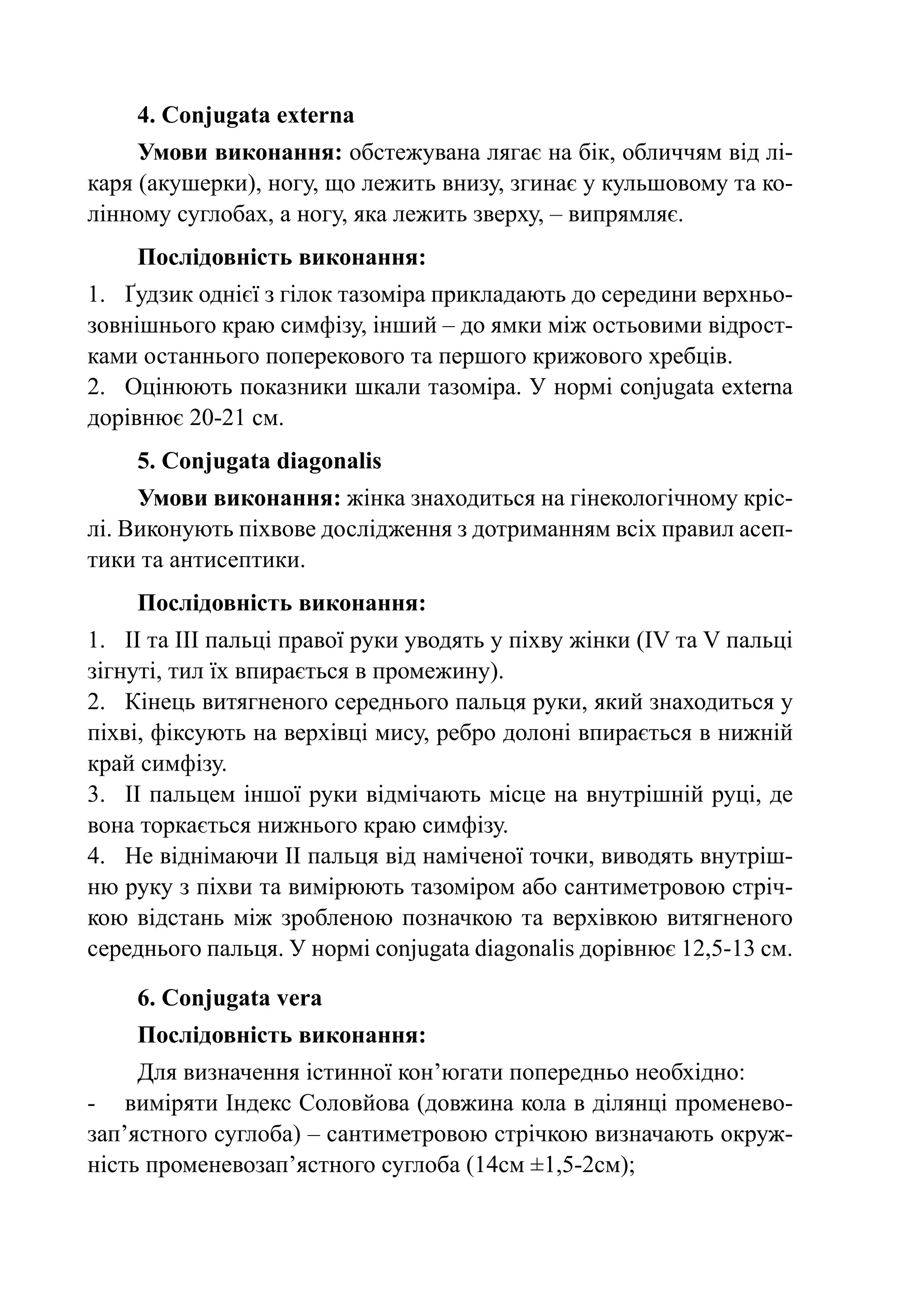 4. Conjugata externa
     Умови виконання: обстежувана лягає на бік, обличчям від лі-
каря (акушерки), ногу, що лежить внизу, згинає у кульшовому та ко-
лінному суглобах, а ногу, яка лежить зверху, – випрямляє.
    Послідовність виконання:
1.	 Ґудзик однієї з гілок тазоміра прикладають до середини верхньо-
зовнішнього краю симфізу, інший – до ямки між остьовими відрост­
ками останнього поперекового та першого крижового хребців.
2.	 Оцінюють показники шкали тазоміра. У нормі сonjugata externa
дорівнює 20-21 см.
    5. Сonjugata diagonalis
     Умови виконання: жінка знаходиться на гінекологічному кріс-
лі. Виконують піхвове дослідження з дотриманням всіх правил асеп-
тики та антисептики.
    Послідовність виконання:
1.	 ІІ та ІІІ пальці правої руки уводять у піхву жінки (IV та V пальці
зігнуті, тил їх впирається в промежину).
2.	 Кінець витягненого середнього пальця руки, який знаходиться у
піхві, фіксують на верхівці мису, ребро долоні впирається в нижній
край симфізу.
3.	 ІІ пальцем іншої руки відмічають місце на внутрішній руці, де
вона торкається нижнього краю симфізу.
4.	 Не віднімаючи ІІ пальця від наміченої точки, виводять внутріш-
ню руку з піхви та вимірюють тазоміром або сантиметровою стріч-
кою відстань між зробленою позначкою та верхівкою витягненого
середнього пальця. У нормі сonjugata diagonalis дорівнює 12,5-13 см.

    6. Conjugata vera
    Послідовність виконання:
     Для визначення істинної кон’югати попередньо необхідно:
-	 виміряти Індекс Соловйова (довжина кола в ділянці променево­
зап’ястного суглоба) – сантиметровою стрічкою визначають окруж-
ність променевозап’ястного суглоба (14см ±1,5-2см);
 