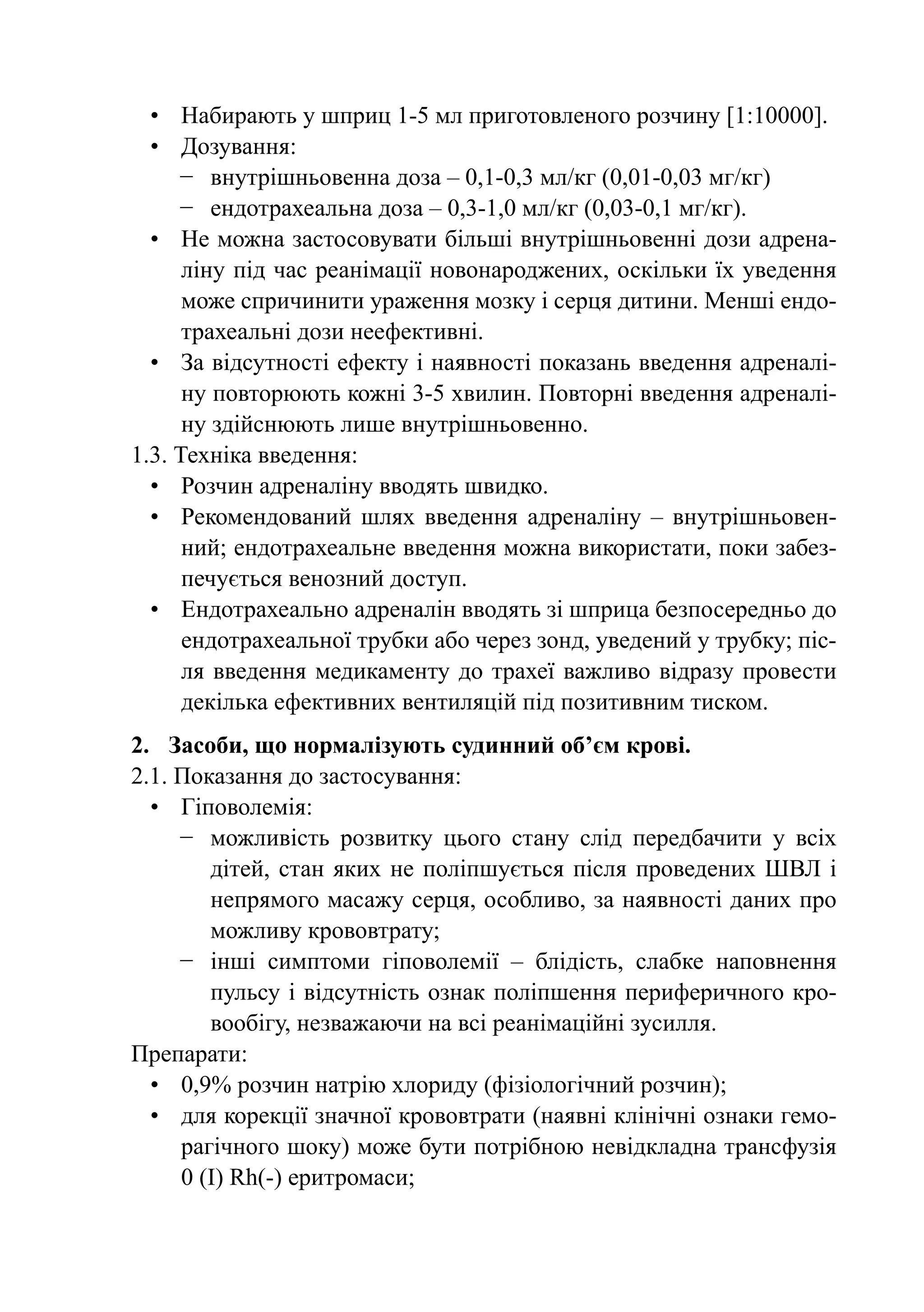 •	 Набирають у шприц 1-5 мл приготовленого розчину [1:10000].
  •	 Дозування:
     −	 внутрішньовенна доза – 0,1-0,3 мл/кг (0,01-0,03 мг/кг)
     −	 ендотрахеальна доза – 0,3-1,0 мл/кг (0,03-0,1 мг/кг).
  •	 Не можна застосовувати більші внутрішньовенні дози адрена-
     ліну під час реанімації новонароджених, оскільки їх уведення
     може спричинити ураження мозку і серця дитини. Менші ендо-
     трахеальні дози неефективні.
  •	 За відсутності ефекту і наявності показань введення адреналі-
     ну повторюють кожні 3-5 хвилин. Повторні введення адреналі-
     ну здійснюють лише внутрішньовенно.
1.3. Техніка введення:
  •	 Розчин адреналіну вводять швидко.
  •	 Рекомендований шлях введення адреналіну  – внутрішньовен-
     ний; ендотрахеальне введення можна використати, поки забез-
     печується венозний доступ.
  •	Ендотрахеально адреналін вводять зі шприца безпосередньо до
     ендотрахеальної трубки або через зонд, уведений у трубку; піс-
     ля введення медикаменту до трахеї важливо відразу провести
     декілька ефективних вентиляцій під позитивним тиском.
2.	 Засоби, що нормалізують судинний об’єм крові.
2.1. Показання до застосування:
  •	 Гіповолемія:
     −	 можливість розвитку цього стану слід передбачити у всіх
        дітей, стан яких не поліпшується після проведених ШВЛ і
        непрямого масажу серця, особливо, за наявності даних про
        можливу крововтрату;
     −	 інші симптоми гіповолемії  – блідість, слабке наповнення
        пульсу і відсутність ознак поліпшення периферичного кро-
        вообігу, незважаючи на всі реанімаційні зусилля.
Препарати:
  •	 0,9% розчин натрію хлориду (фізіологічний розчин);
  •	 для корекції значної крововтрати (наявні клінічні ознаки гемо-
     рагічного шоку) може бути потрібною невідкладна трансфузія
     0 (I) Rh(-) еритромаси;
 