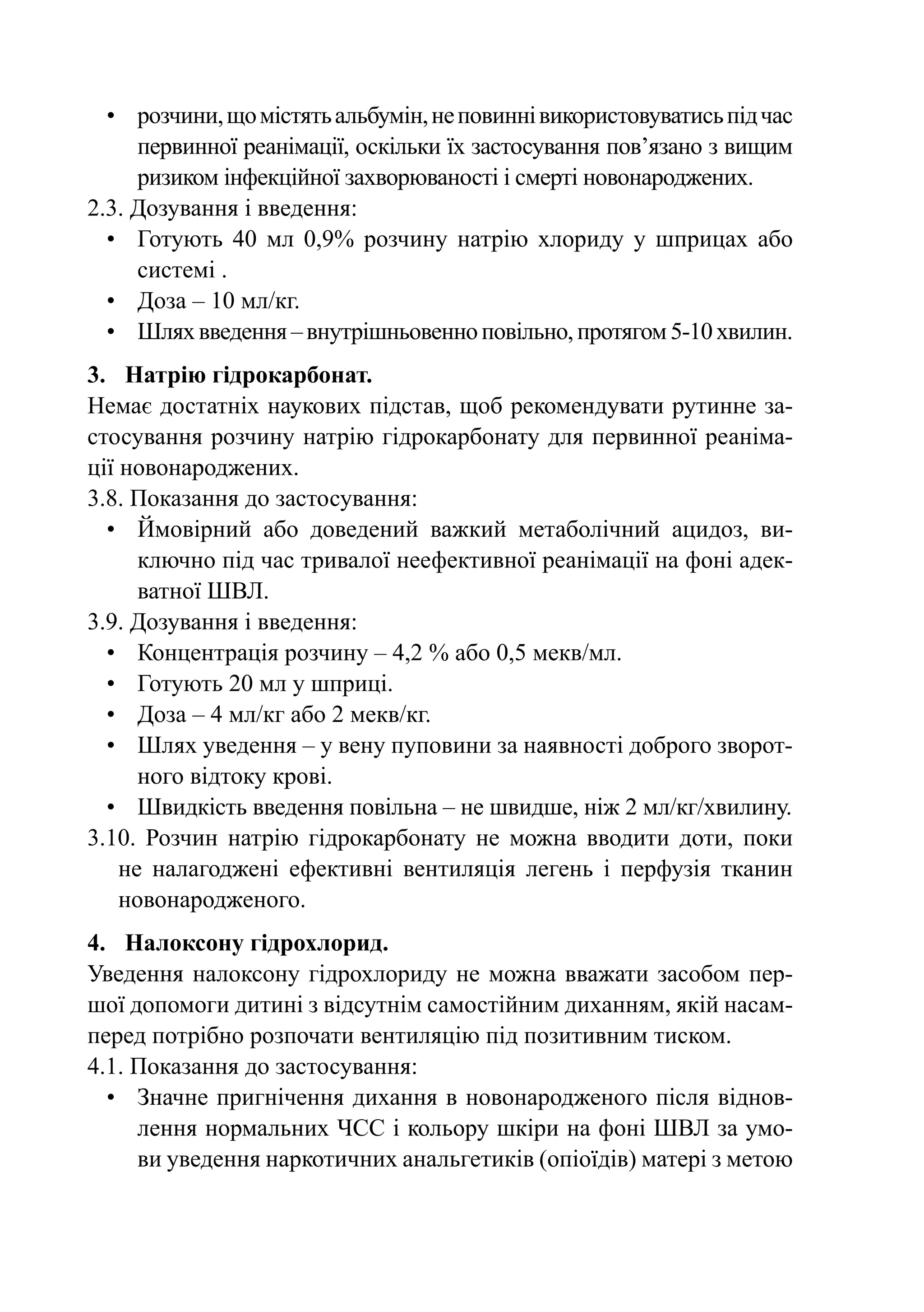 •	 розчини, що містять альбумін, не повинні використовуватись під час
     первинної реанімації, оскільки їх застосування пов’яза­ о з вищим
                                                           н
     ризиком інфекційної захворюваності і смерті новонароджених.
2.3. Дозування і введення:
  •	 Готують 40 мл 0,9% розчину натрію хлориду у шприцах або
     системі .
  •	 Доза – 10 мл/кг.
  •	Шлях введення – внутрішньовенно повільно, протягом 5-10 хвилин.
3.	 Натрію гідрокарбонат.
Немає достатніх наукових підстав, щоб рекомендувати рутинне за-
стосування розчину натрію гідрокарбонату для первинної реаніма-
ції новонароджених.
3.8. Показання до застосування:
  •	Ймовірний або доведений важкий метаболічний ацидоз, ви-
      ключно під час тривалої неефективної реанімації на фоні адек-
      ватної ШВЛ.
3.9. Дозування і введення:
  •	 Концентрація розчину – 4,2 % або 0,5 мекв/мл.
  •	 Готують 20 мл у шприці.
  •	 Доза – 4 мл/кг або 2 мекв/кг.
  •	Шлях уведення – у вену пуповини за наявності доброго зворот-
      ного відтоку крові.
  •	Швидкість введення повільна – не швидше, ніж 2 мл/кг/хвилину.
3.10.  Розчин натрію гідрокарбонату не можна вводити доти, поки
    не налагоджені ефективні вентиляція легень і перфузія тканин
    новонародженого.
4.	 Налоксону гідрохлорид.
Уведення налоксону гідрохлориду не можна вважати засобом пер-
шої допомоги дитині з відсутнім самостійним диханням, якій насам-
перед потрібно розпочати вентиляцію під позитивним тиском.
4.1. Показання до застосування:
  •	 Значне пригнічення дихання в новонародженого після віднов-
     лення нормальних ЧСС і кольору шкіри на фоні ШВЛ за умо-
     ви уведення наркотичних анальгетиків (опіоїдів) матері з метою
 