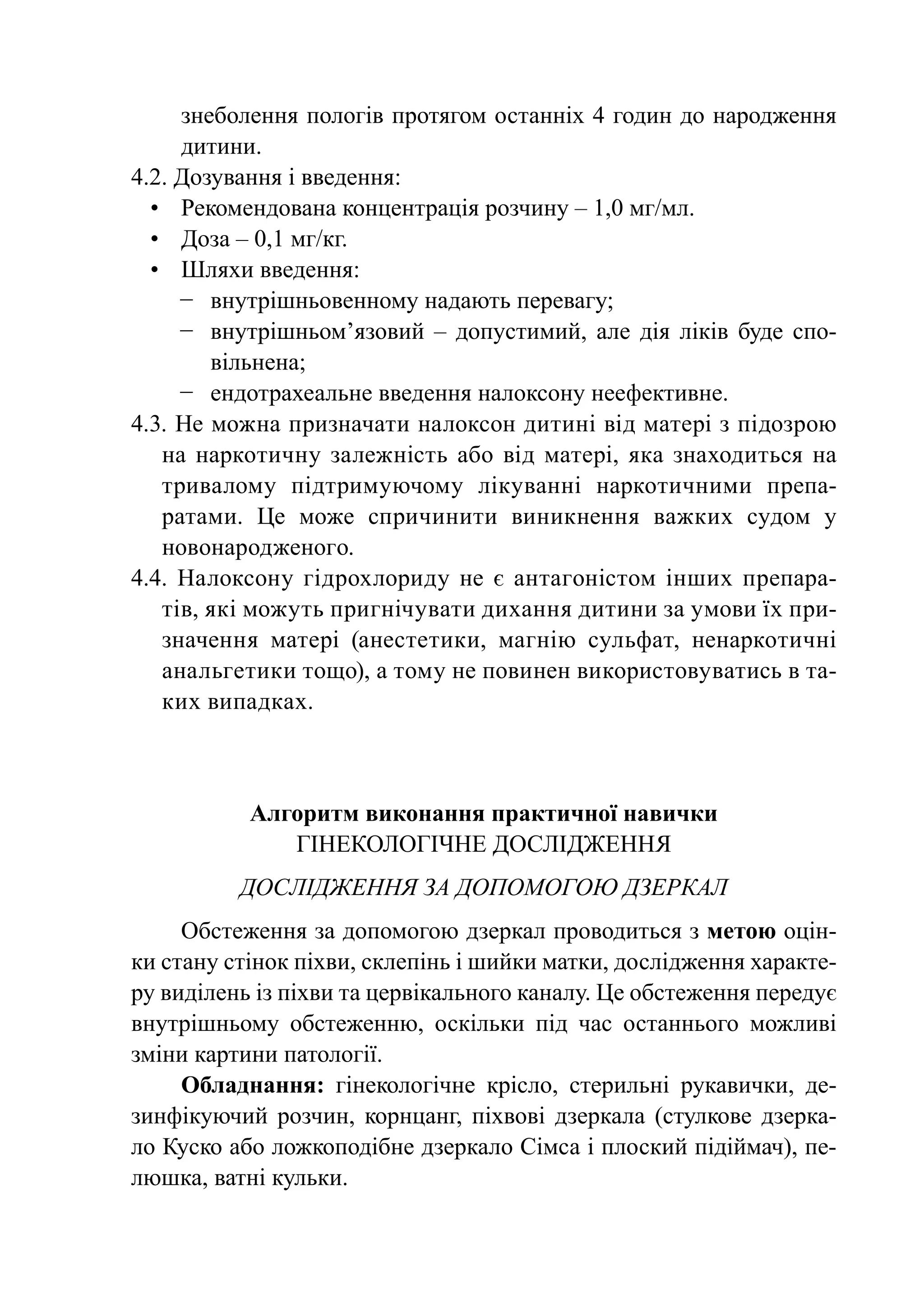 знеболення пологів протягом останніх 4 годин до народження
      дитини.
4.2. Дозування і введення:
  •	 Рекомендована концентрація розчину – 1,0 мг/мл.
  •	 Доза – 0,1 мг/кг.
  •	Шляхи введення:
      −	 внутрішньовенному надають перевагу;
      −	 внутрішньом’язовий  – допустимий, але дія ліків буде спо-
         вільнена;
      −	 ендотрахеальне введення налоксону неефективне.
4.3. Не можна призначати налоксон дитині від матері з підозрою
    на наркотичну залежність або від матері, яка знаходиться на
    тривалому підтримуючому лікуванні наркотичними препа-
    ратами. Це може спричинити виникнення важких судом у
    новонародженого.
4.4.  Налоксону гідрохлориду не є антагоністом інших препара-
    тів, які можуть пригнічувати дихання дитини за умови їх при-
    значення матері (анестетики, магнію сульфат, ненаркотичні
    анальгетики тощо), а тому не повинен використовуватись в та-
    ких випадках.



           Алгоритм виконання практичної навички
              Гінекологічне дослідження
          Дослідження за допомогою дзеркал
     Обстеження за допомогою дзеркал проводиться з метою оцін-
ки стану стінок піхви, склепінь і шийки матки, дослідження характе-
ру виділень із піхви та цервікального каналу. Це обстеження передує
вну­ рі­ ньо­ у обстеженню, оскільки під час останнього можливі
    т ш м
зміни картини патології.
     Обладнання: гінекологічне крісло, стерильні рукавички, де-
зинфікуючий розчин, корнцанг, піхвові дзеркала (стулкове дзерка-
ло Куско або ложкоподібне дзеркало Сімса і плоский підіймач), пе-
люшка, ватні кульки.
 