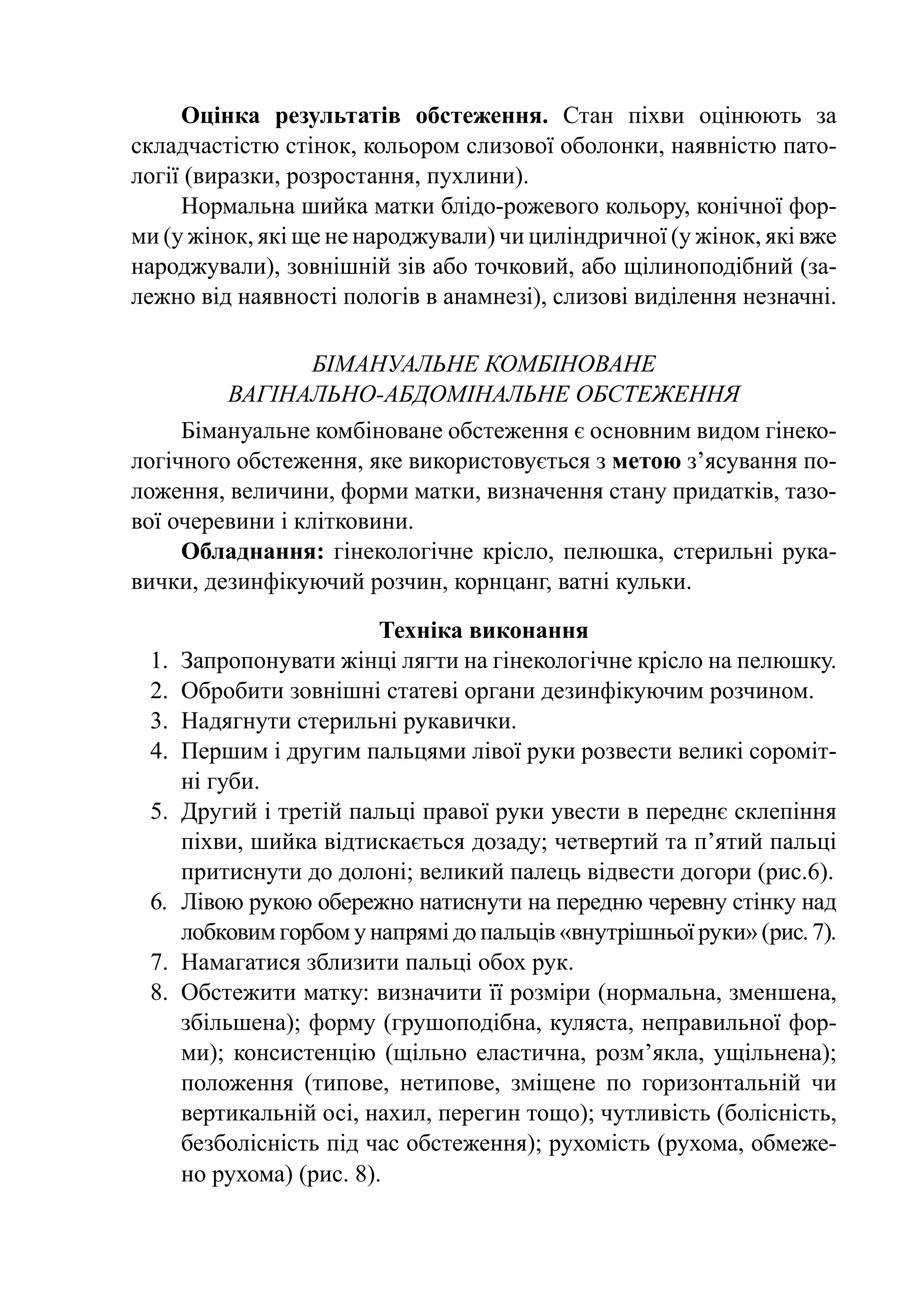 Оцінка результатів обстеження. Стан піхви оцінюють за
складчастістю стінок, кольором слизової оболонки, наявністю пато-
логії (виразки, розростання, пухлини).
     Нормальна шийка матки блідо-рожевого кольору, конічної фор-
ми (у жінок, які ще не народжували) чи циліндричної (у жінок, які вже
народжували), зовнішній зів або точковий, або щіли­ оподібний (за-
                                                     н
лежно від наявності пологів в анамнезі), слизові виділення незначні.

               Бімануальне комбіноване
         вагінально-абдомінальне обстеження
     Бімануальне комбіноване обстеження є основним видом гінеко-
логічного обстеження, яке використовується з метою з’ясування по-
ложення, величини, форми матки, визначення стану придатків, тазо-
вої очеревини і клітковини.
     Обладнання: гінекологічне крісло, пелюшка, стерильні рука-
вички, дезинфікуючий розчин, корнцанг, ватні кульки.

                           Техніка виконання
 1.	 Запропонувати жінці лягти на гінекологічне крісло на пелюшку.
 2.	 Обробити зовнішні статеві органи дезинфікуючим розчином.
 3.	 Надягнути стерильні рукавички.
 4.	 Першим і другим пальцями лівої руки розвести великі сороміт-
     ні губи.
 5.	 Другий і третій пальці правої руки увести в пе­­­­
                                                      реднє склепіння
     піхви, шийка від­ ис­ ається дозаду; четвертий та п’ятий пальці
                        т к
     притиснути до долоні; великий палець відвести догори (рис.6).
 6.	 Лівою рукою обережно натиснути на пе­ ед­ ю черевну стінку над
                                             р н
     лобковим горбом у напрямі до пальців «внутрішньої руки» (рис. 7).
 7.	 Намагатися зблизити пальці обох рук.
 8.	 Обстежити матку: визначити її розміри (нормальна, зменшена,
     збільшена); форму (грушоподібна, куляста, неправильної фор-
     ми); консистенцію (щіль­ о еластична, розм’якла, ущіль­­
                                 н                               нена);
     положення (ти­ о­ е, нетипове, зміщене по го­ и­ онтальній чи
                      п в                            р з
     вер­ и­ аль­ ій осі, нахил, перегин тощо); чутливість (болісність,
         т к н
     без­ о­ іс­­
         б л ність під час обстеження); рухомість (рухома, обмеже-
     но рухома) (рис. 8).
 