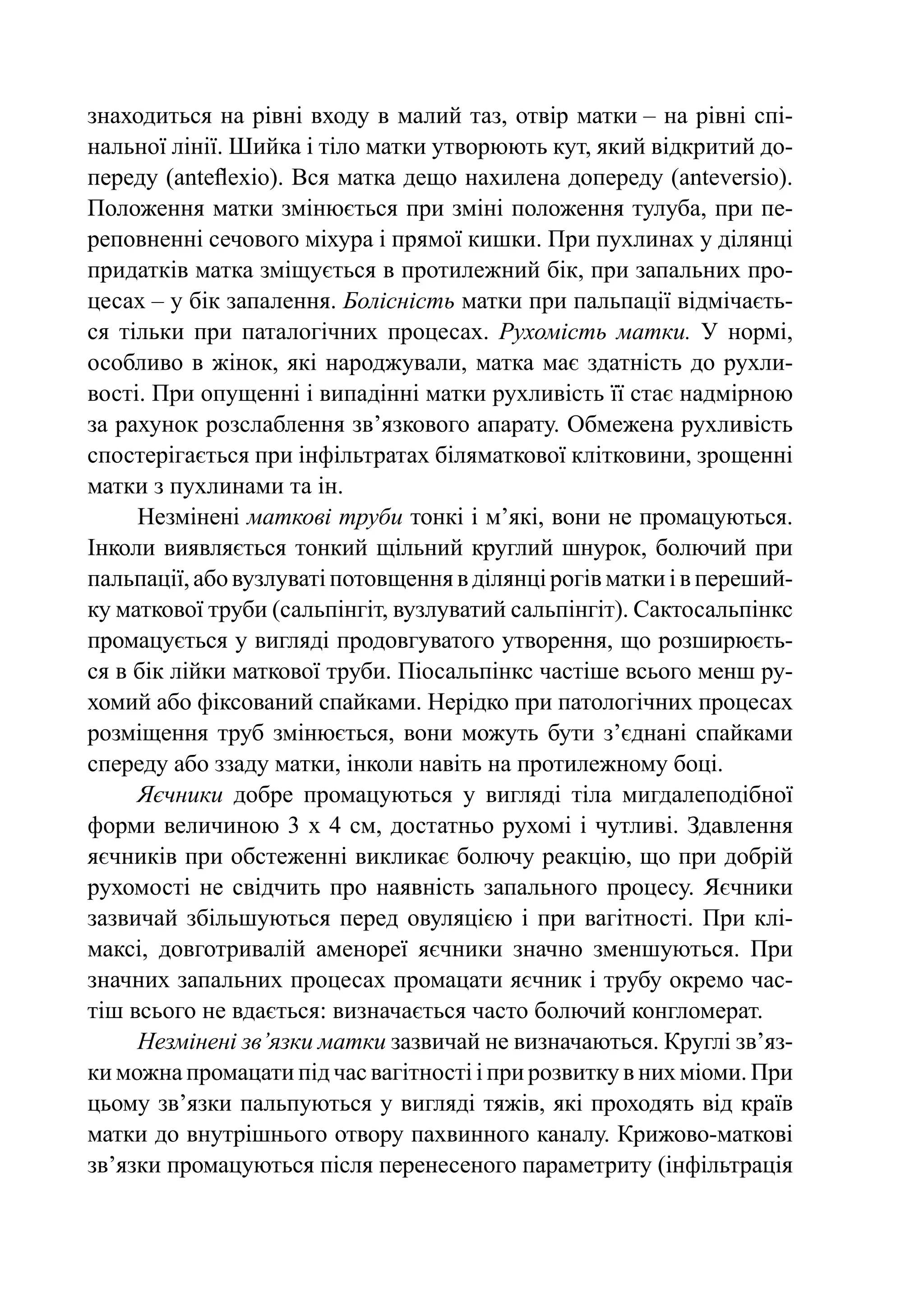 знаходиться на рівні входу в ма­ ий таз, отвір матки – на рівні спі-
                                  л
нальної лінії. Шийка і тіло матки ут­ орюють кут, який відкритий до-
                                     в
переду (anteflexio). Вся матка дещо на­ илена допереду (anteversio).
                                        х
Положення матки змінюється при змі­ і положення тулуба, при пе-
                                       н
реповненні сечового міхура і прямої киш­ и. При пухлинах у ділянці
                                          к
придатків матка зміщується в протилежний бік, при запальних про-
цесах – у бік запалення. Болісність матки при пальпації відмічаєть-
ся тільки при паталогічних процесах. Рухомість матки. У нормі,
особливо в жінок, які народжували, матка має здатність до рухли-
вості. При опущенні і випадінні матки рухливість її стає надмірною
за рахунок розслаблення зв’язкового апарату. Обмежена рухливість
спостерігається при інфільтратах біляматкової клітковини, зрощенні
матки з пухлинами та ін.
     Незмінені маткові труби тонкі і м’які, вони не промацуються.
Інколи виявляється тонкий щільний круглий шнурок, болючий при
пальпації, або вузлуваті потовщення в ділянці рогів матки і в переший-
ку маткової труби (сальпінгіт, вузлуватий сальпінгіт). Сактосальпінкс
промацується у вигляді продовгуватого утворення, що розширюєть-
ся в бік лійки маткової труби. Піосальпінкс частіше всього менш ру-
хомий або фіксований спайками. Нерідко при патологічних процесах
розміщення труб змінюється, вони можуть бути з’єднані спайками
спереду або ззаду матки, інколи навіть на протилежному боці.
     Яєчники добре промацуються у вигляді тіла мигдалеподібної
форми величиною 3 х 4 см, достатньо рухомі і чутливі. Здавлення
яєчників при обстеженні викликає болючу реакцію, що при добрій
рухомості не свідчить про наявність запального процесу. Яєчники
зазвичай збільшуються перед овуляцією і при вагітності. При клі-
максі, довготривалій аменореї яєчники значно зменшуються. При
значних запальних процесах промацати яєчник і трубу окремо час-
тіш всього не вдається: визначається часто болючий конгломерат.
     Незмінені зв’язки матки зазвичай не визначаються. Круглі зв’яз­
ки можна промацати під час вагітності і при розвитку в них міоми. При
цьому зв’язки пальпуються у вигляді тяжів, які проходять від країв
матки до внутрішнього отвору пахвинного каналу. Крижово-мат­ ові   к
зв’язки промацуються після перенесеного параметриту (інфільтрація
 