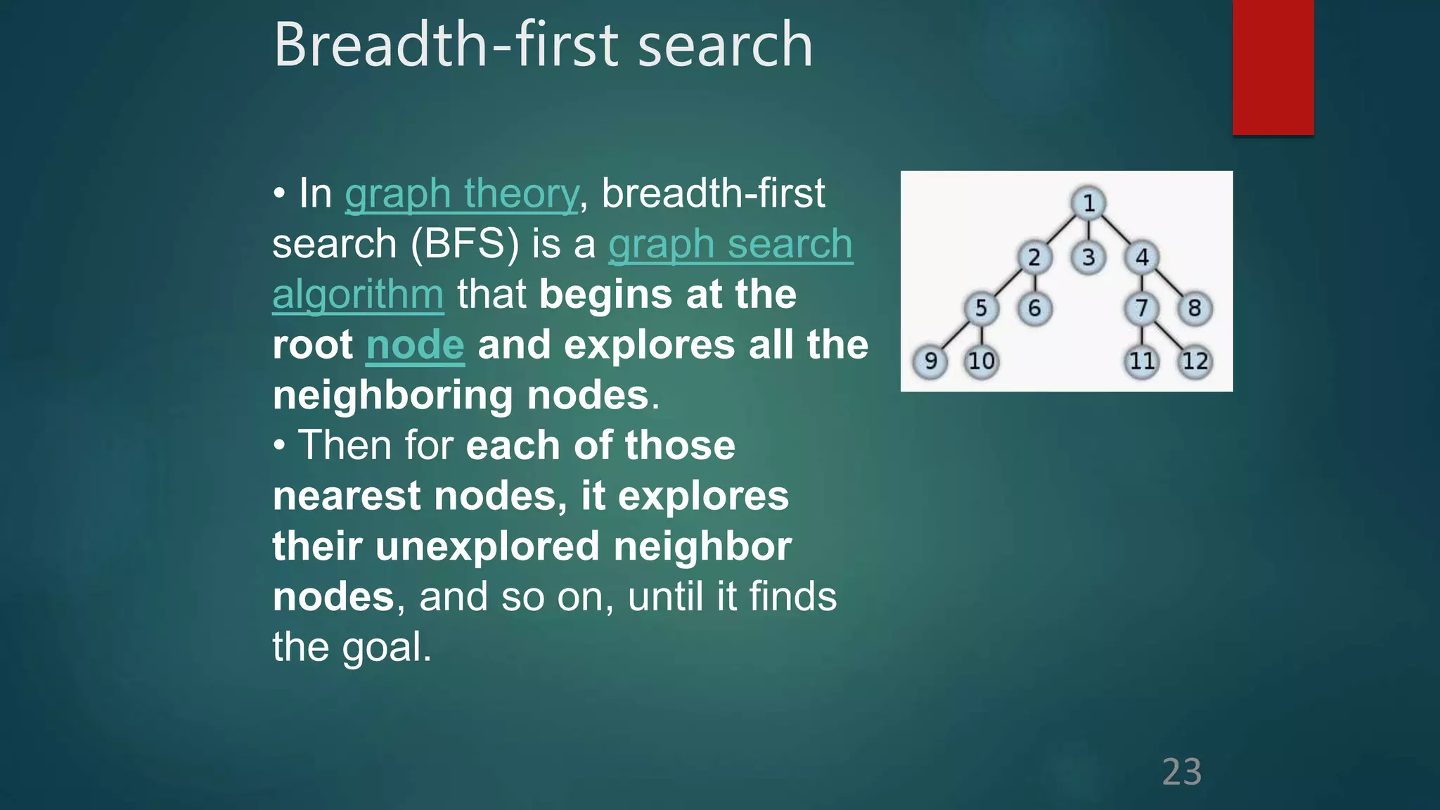 Breadth-first search
23
• In graph theory, breadth-first
search (BFS) is a graph search
algorithm that begins at the
root node and explores all the
neighboring nodes.
• Then for each of those
nearest nodes, it explores
their unexplored neighbor
nodes, and so on, until it finds
the goal.
 