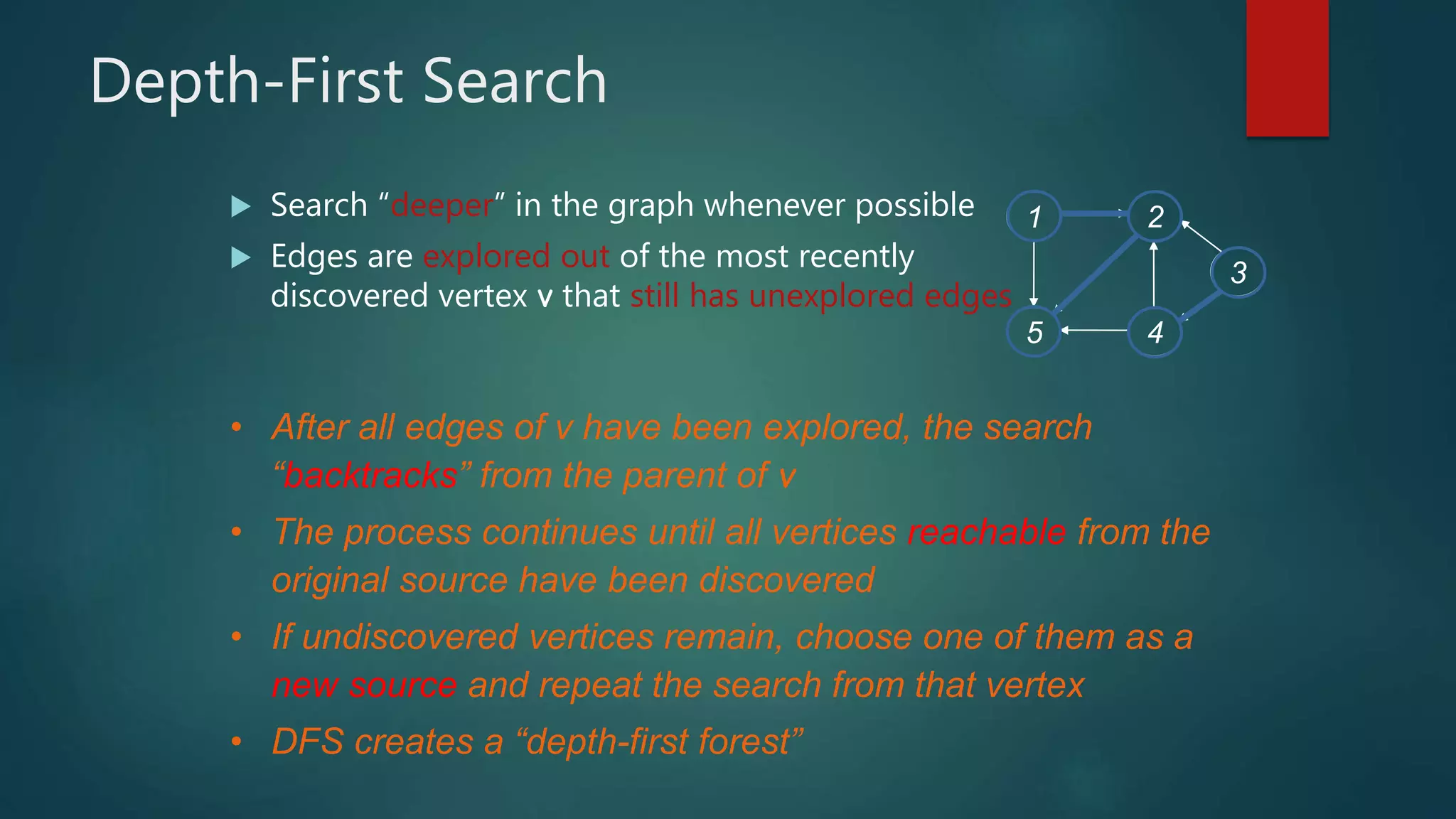 Depth-First Search
 Search “deeper” in the graph whenever possible
 Edges are explored out of the most recently
discovered vertex v that still has unexplored edges
• After all edges of v have been explored, the search
“backtracks” from the parent of v
• The process continues until all vertices reachable from the
original source have been discovered
• If undiscovered vertices remain, choose one of them as a
new source and repeat the search from that vertex
• DFS creates a “depth-first forest”
1 2
5 4
3
 