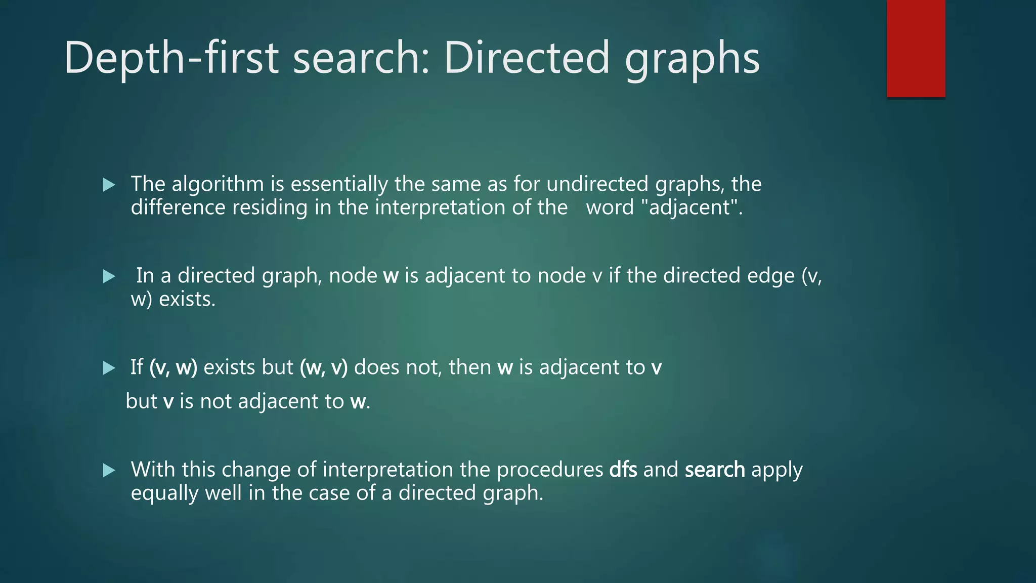 Depth-first search: Directed graphs
 The algorithm is essentially the same as for undirected graphs, the
difference residing in the interpretation of the word "adjacent".
 In a directed graph, node w is adjacent to node v if the directed edge (v,
w) exists.
 If (v, w) exists but (w, v) does not, then w is adjacent to v
but v is not adjacent to w.
 With this change of interpretation the procedures dfs and search apply
equally well in the case of a directed graph.
 