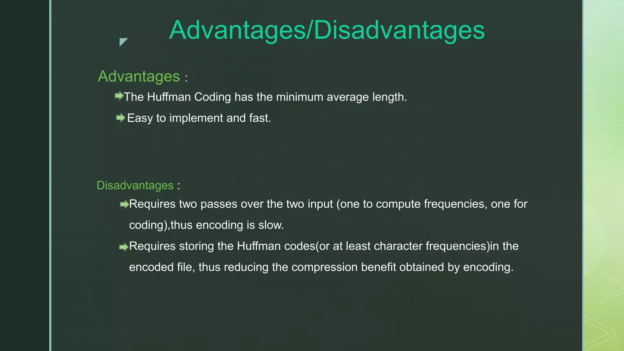 z Advantages/Disadvantages Advantages : The Huffman Coding has the minimum average length. Easy to implement and fast. Disadvantages : Requires two passes over the two input (one to compute frequencies, one for coding),thus encoding is slow. Requires storing the Huffman codes(or at least character frequencies)in the encoded file, thus reducing the compression benefit obtained by encoding. 