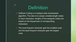 z
Definition
 Huffman Coding is a lossless data compression
algorithm. The idea is to assign variable-length codes
to input characters, lengths of the assigned codes are
based on the frequencies of corresponding
characters.
 The most frequent character gets the smallest code
and the least frequent character gets the largest
code.
 