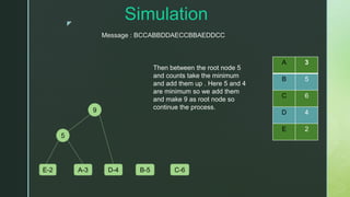 z
Simulation
A 3
B 5
C 6
D 4
E 2
E-2 A-3 D-4 B-5 C-6
5
9
Message : BCCABBDDAECCBBAEDDCC
Then between the root node 5
and counts take the minimum
and add them up . Here 5 and 4
are minimum so we add them
and make 9 as root node so
continue the process.
 