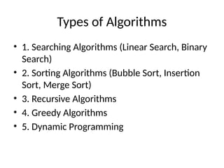 Types of Algorithms
• 1. Searching Algorithms (Linear Search, Binary
Search)
• 2. Sorting Algorithms (Bubble Sort, Insertion
Sort, Merge Sort)
• 3. Recursive Algorithms
• 4. Greedy Algorithms
• 5. Dynamic Programming
 