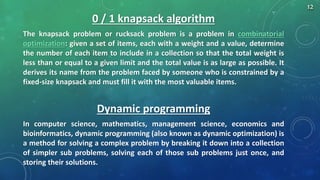 0 / 1 knapsack algorithm
The knapsack problem or rucksack problem is a problem in combinatorial
optimization: given a set of items, each with a weight and a value, determine
the number of each item to include in a collection so that the total weight is
less than or equal to a given limit and the total value is as large as possible. It
derives its name from the problem faced by someone who is constrained by a
fixed-size knapsack and must fill it with the most valuable items.
Dynamic programming
In computer science, mathematics, management science, economics and
bioinformatics, dynamic programming (also known as dynamic optimization) is
a method for solving a complex problem by breaking it down into a collection
of simpler sub problems, solving each of those sub problems just once, and
storing their solutions.
12
 