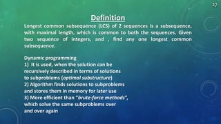 Definition
Longest common subsequence (LCS) of 2 sequences is a subsequence,
with maximal length, which is common to both the sequences. Given
two sequence of integers, and , find any one longest common
subsequence.
Dynamic programming
1) It is used, when the solution can be
recursively described in terms of solutions
to subproblems (optimal substructure)
2) Algorithm finds solutions to subproblems
and stores them in memory for later use
3) More efficient than “brute-force methods”,
which solve the same subproblems over
and over again
27
 