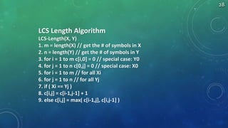 LCS Length Algorithm
LCS-Length(X, Y)
1. m = length(X) // get the # of symbols in X
2. n = length(Y) // get the # of symbols in Y
3. for i = 1 to m c[i,0] = 0 // special case: Y0
4. for j = 1 to n c[0,j] = 0 // special case: X0
5. for i = 1 to m // for all Xi
6. for j = 1 to n // for all Yj
7. if ( Xi == Yj )
8. c[i,j] = c[i-1,j-1] + 1
9. else c[i,j] = max( c[i-1,j], c[i,j-1] )
28
 
