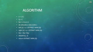 ALGORITHM
• n = |C|
• Q = C
• for i =1 to n-1
• do allocate a new node z
• left [z] = x = EXTRACT-MIN (Q)
• right [z] = y = EXTRACT-MIN (Q)
• f[z] = f[x] +f[y]
• INSERT(Q, Z)
• return EXTRACT-MIN (Q)
39
 
