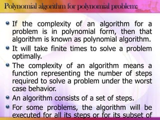 If the complexity of an algorithm for a
problem is in polynomial form, then that
algorithm is known as polynomial algorithm.
It will take finite times to solve a problem
optimally.
The complexity of an algorithm means a
function representing the number of steps
required to solve a problem under the worst
case behavior.
An algorithm consists of a set of steps.
For some problems, the algorithm will be
executed for all its steps or for its subset of

 
