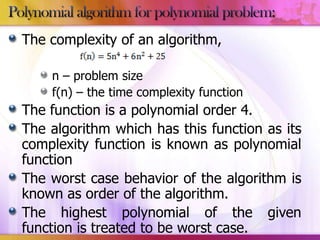 The complexity of an algorithm,
n – problem size
f(n) – the time complexity function

The function is a polynomial order 4.
The algorithm which has this function as its
complexity function is known as polynomial
function
The worst case behavior of the algorithm is
known as order of the algorithm.
The highest polynomial of the given
function is treated to be worst case.

 