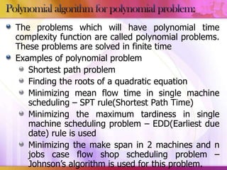 The problems which will have polynomial time
complexity function are called polynomial problems.
These problems are solved in finite time
Examples of polynomial problem
Shortest path problem
Finding the roots of a quadratic equation
Minimizing mean flow time in single machine
scheduling – SPT rule(Shortest Path Time)
Minimizing the maximum tardiness in single
machine scheduling problem – EDD(Earliest due
date) rule is used
Minimizing the make span in 2 machines and n
jobs case flow shop scheduling problem –
Johnson’s algorithm is used for this problem.

 