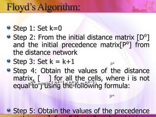 Step 1: Set k=0
Step 2: From the initial distance matrix [D⁰]
and the initial precedence matrix[P⁰] from
the distance network
Step 3: Set k = k+1
Step 4: Obtain the values of the distance
matrix, [ ] for all the cells, where i is not
equal to j using the following formula:
Step 5: Obtain the values of the precedence

 