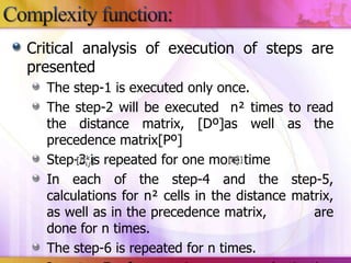 Critical analysis of execution of steps are
presented
The step-1 is executed only once.
The step-2 will be executed n² times to read
the distance matrix, [Dº]as well as the
precedence matrix[Pº]
Step-3 is repeated for one more time
In each of the step-4 and the step-5,
calculations for n² cells in the distance matrix,
as well as in the precedence matrix,
are
done for n times.
The step-6 is repeated for n times.

 