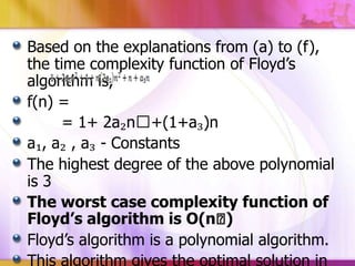Based on the explanations from (a) to (f),
the time complexity function of Floyd’s
algorithm is,
f(n) =
= 1+ 2a₂nᶟ+(1+a₃)n
a₁, a₂ , a₃ - Constants
The highest degree of the above polynomial
is 3
The worst case complexity function of
Floyd’s algorithm is O(nᶟ
)
Floyd’s algorithm is a polynomial algorithm.
This algorithm gives the optimal solution in

 