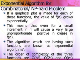 If a graphical plot is made for each of
these functions, the value of f(n) grows
exponentially.
This means that even for a small
increment in n will cause a very large
unproportionate positive in crease in
f(n).
The algorithm which are having such
functions are known as ‘exponential
algorithms’.
The order of complexity of the three
functions are O(n!), O(2ⁿ) and O(eⁿ)

 