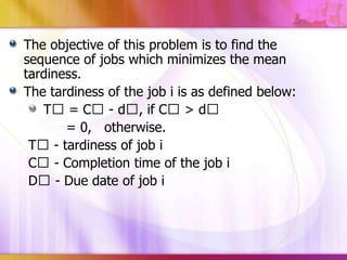 The objective of this problem is to find the
sequence of jobs which minimizes the mean
tardiness.
The tardiness of the job i is as defined below:
Tᶟ = Cᶟ - dᶟ, if Cᶟ > dᶟ
= 0, otherwise.
Tᶟ - tardiness of job i
Cᶟ - Completion time of the job i
Dᶟ - Due date of job i

 