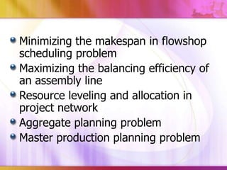 Minimizing the makespan in flowshop
scheduling problem
Maximizing the balancing efficiency of
an assembly line
Resource leveling and allocation in
project network
Aggregate planning problem
Master production planning problem

 