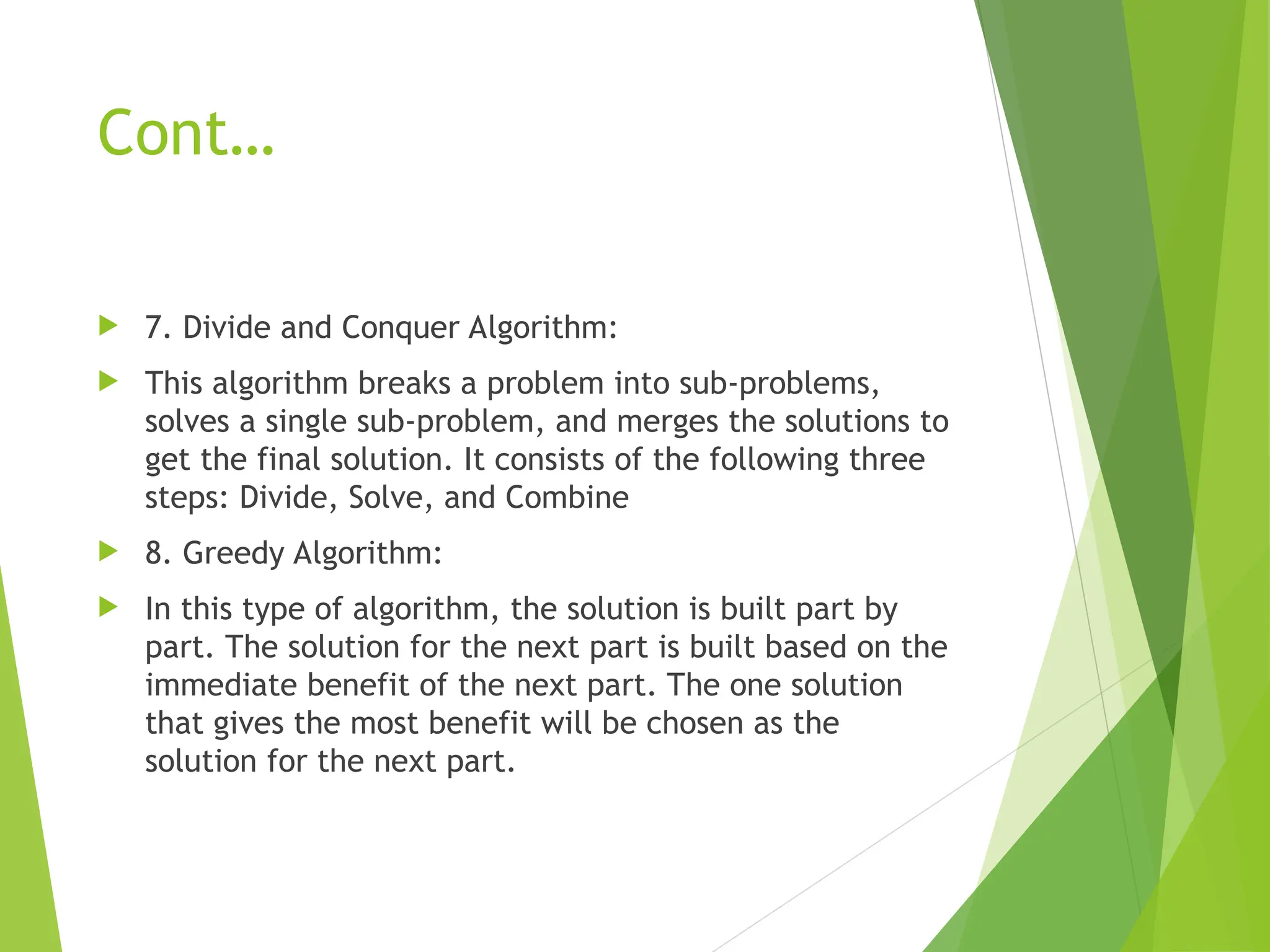 Cont…  7. Divide and Conquer Algorithm:  This algorithm breaks a problem into sub-problems, solves a single sub-problem, and merges the solutions to get the final solution. It consists of the following three steps: Divide, Solve, and Combine  8. Greedy Algorithm:  In this type of algorithm, the solution is built part by part. The solution for the next part is built based on the immediate benefit of the next part. The one solution that gives the most benefit will be chosen as the solution for the next part. 